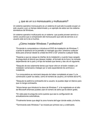 ¿ que es un s.o monousuario y multiusuario?
Un sistema operativo monousuario es un sistema el cual solo lo puede ocupar un
solo usuario y por un tiempo determinado y un ejemplo de estos son los sistema
domésticos de Windows.

Un sistema operativo multiusuario es un sistema que puede proveer servicio a
varios usuarios que a comparación del monousuario que solo da servicio a un
usuario este se lo da a muchos.

      ¿Cómo instalar Windows 7 profesional?
   *Enciende tu computadora e introduce el DVD de instalación de Windows 7,
   cuando te aparezca en la pantalla un mensaje que dice “presiona cualquier
   tecla para arrancar desde la unidad de DVD o CD” presiona cualquier tecla.

   *Esperas a que se cargue la interfaz de la instalación y cuando haya cargado
   te preguntará el idioma que deseas instalar, el formato de la hora y la moneda
   dependiendo de tu país y el tipo de teclado que tienes y das clic en siguiente.

   *Después de eso solamente tienes que hacer click en el botón instalar y el
   instalador comenzará a trabajar por sí solo expandiendo los archivos e
   instalándo.

   *La computadora se reiniciará después de haber completado el paso 3 y te
   comenzará a pedir tus datos, como el nombre de usuario y el nombre de la PC.

   *Después te pedirá la contraseña de tu usuario, la puedes dejar en blanco para
   que no tenga contraseña.

   *Ahora tienes que introducir la clave de Windows 7, si te registraste en el sitio
   de Microsoft entonces puedes usar el número de serie que te dieron gratis.

   *En este paso te pregunta como quieres que sea tu configuración de
   actualizaciones automáticas.

   *Finalmente tienes que elegir la zona horaria del lugar donde estás y la fecha.

   *Terminando esto Windows 7 se iniciará por primera vez y a disfrutarlo.
 