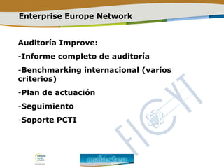 Enterprise Europe Network
Auditoría Improve:
-Informe completo de auditoría
-Benchmarking internacional (varios
criterios)
-Plan de actuación
-Seguimiento
-Soporte PCTI
 