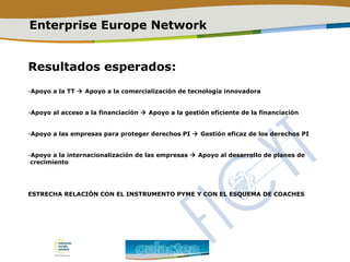 Enterprise Europe Network
Resultados esperados:
-Apoyo a la TT  Apoyo a la comercialización de tecnología innovadora
-Apoyo al acceso a la financiación  Apoyo a la gestión eficiente de la financiación
-Apoyo a las empresas para proteger derechos PI  Gestión eficaz de los derechos PI
-Apoyo a la internacionalización de las empresas  Apoyo al desarrollo de planes de
crecimiento
ESTRECHA RELACIÓN CON EL INSTRUMENTO PYME Y CON EL ESQUEMA DE COACHES
 