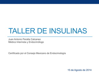 TALLER DE INSULINAS 
Juan Antonio Peralta Calcaneo 
Médico Internista y Endocrinólogo 
Certificado por el Consejo Mexicano de Endocrinología 
15 de Agosto de 2014 
 