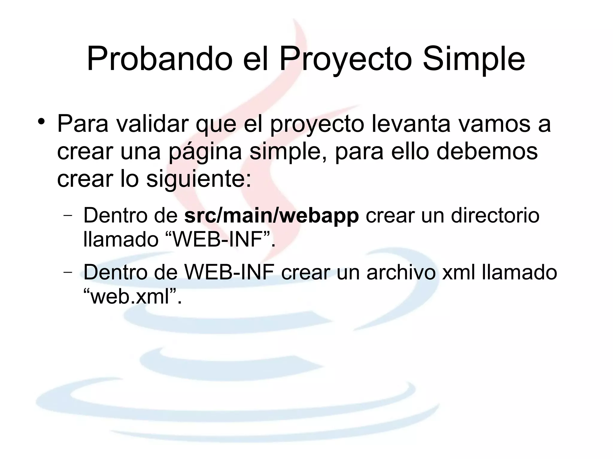 Probando el Proyecto Simple

    Para validar que el proyecto levanta vamos a
    crear una página simple, para ello debemos
    crear lo siguiente:
    −   Dentro de src/main/webapp crear un directorio
        llamado “WEB-INF”.
    −   Dentro de WEB-INF crear un archivo xml llamado
        “web.xml”.
 