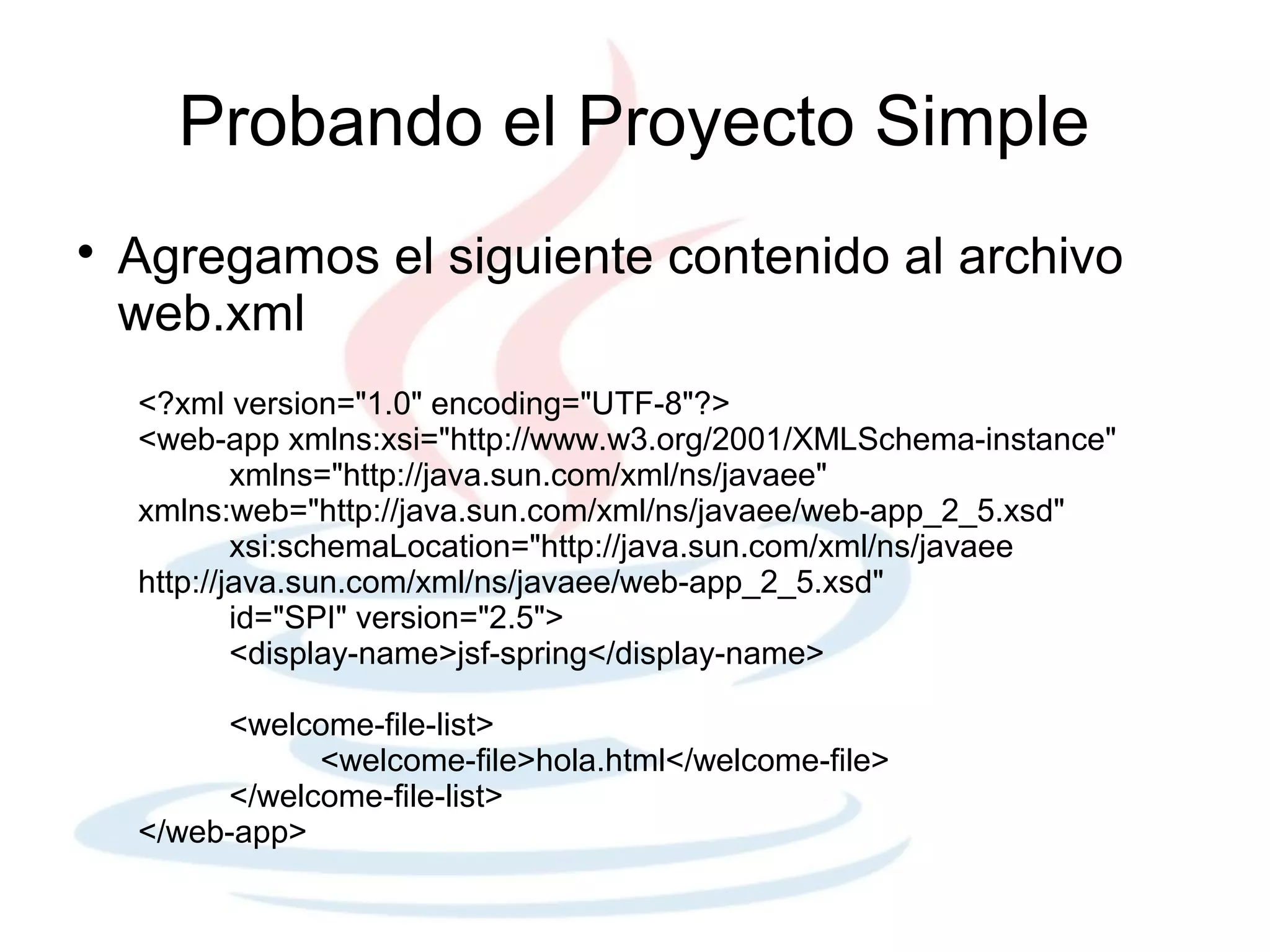 Probando el Proyecto Simple

    Agregamos el siguiente contenido al archivo
    web.xml
    <?xml version="1.0" encoding="UTF-8"?>
    <web-app xmlns:xsi="http://www.w3.org/2001/XMLSchema-instance"
            xmlns="http://java.sun.com/xml/ns/javaee"
    xmlns:web="http://java.sun.com/xml/ns/javaee/web-app_2_5.xsd"
            xsi:schemaLocation="http://java.sun.com/xml/ns/javaee
    http://java.sun.com/xml/ns/javaee/web-app_2_5.xsd"
            id="SPI" version="2.5">
            <display-name>jsf-spring</display-name>

         <welcome-file-list>
               <welcome-file>hola.html</welcome-file>
         </welcome-file-list>
    </web-app>
 