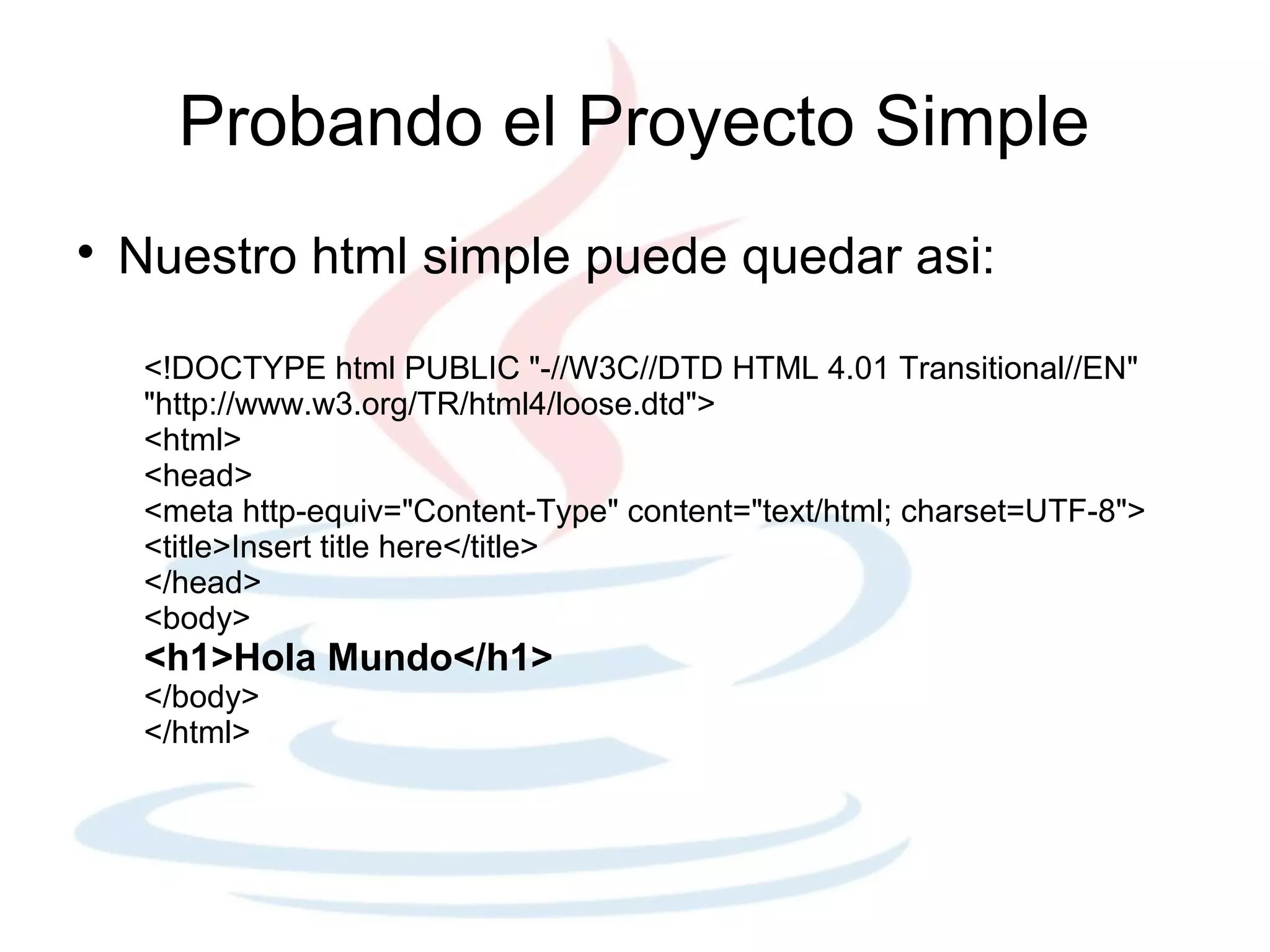 Probando el Proyecto Simple

    Nuestro html simple puede quedar asi:

     <!DOCTYPE html PUBLIC "-//W3C//DTD HTML 4.01 Transitional//EN"
     "http://www.w3.org/TR/html4/loose.dtd">
     <html>
     <head>
     <meta http-equiv="Content-Type" content="text/html; charset=UTF-8">
     <title>Insert title here</title>
     </head>
     <body>
     <h1>Hola Mundo</h1>
     </body>
     </html>
 