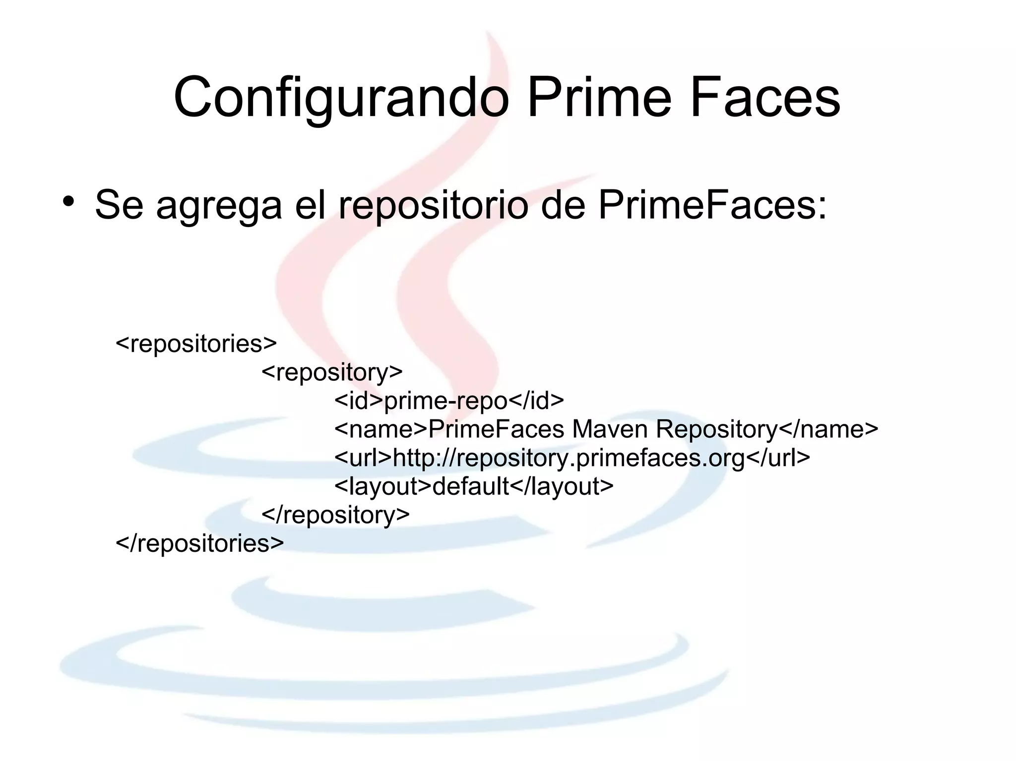 Configurando Prime Faces

    Se agrega el repositorio de PrimeFaces:


     <repositories>
                  <repository>
                        <id>prime-repo</id>
                        <name>PrimeFaces Maven Repository</name>
                        <url>http://repository.primefaces.org</url>
                        <layout>default</layout>
                  </repository>
     </repositories>
 
