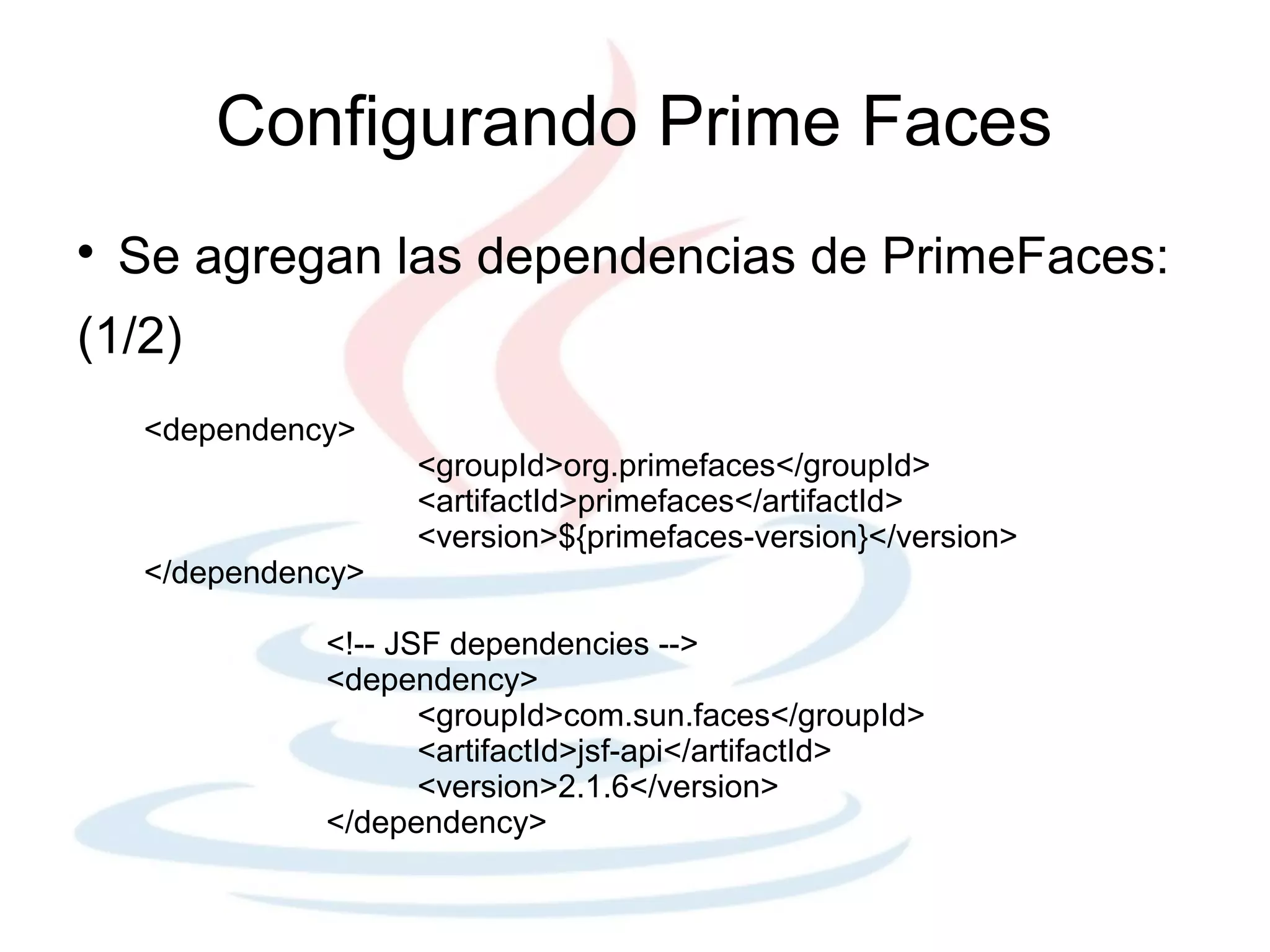 Configurando Prime Faces

    Se agregan las dependencias de PrimeFaces:
(1/2)
     <dependency>
                     <groupId>org.primefaces</groupId>
                     <artifactId>primefaces</artifactId>
                     <version>${primefaces-version}</version>
     </dependency>

               <!-- JSF dependencies -->
               <dependency>
                      <groupId>com.sun.faces</groupId>
                      <artifactId>jsf-api</artifactId>
                      <version>2.1.6</version>
               </dependency>
 