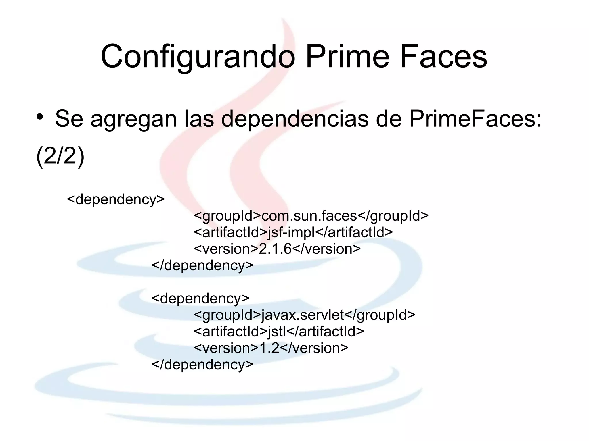 Configurando Prime Faces

    Se agregan las dependencias de PrimeFaces:
(2/2)
     <dependency>
                     <groupId>com.sun.faces</groupId>
                     <artifactId>jsf-impl</artifactId>
                     <version>2.1.6</version>
               </dependency>

               <dependency>
                     <groupId>javax.servlet</groupId>
                     <artifactId>jstl</artifactId>
                     <version>1.2</version>
               </dependency>
 
