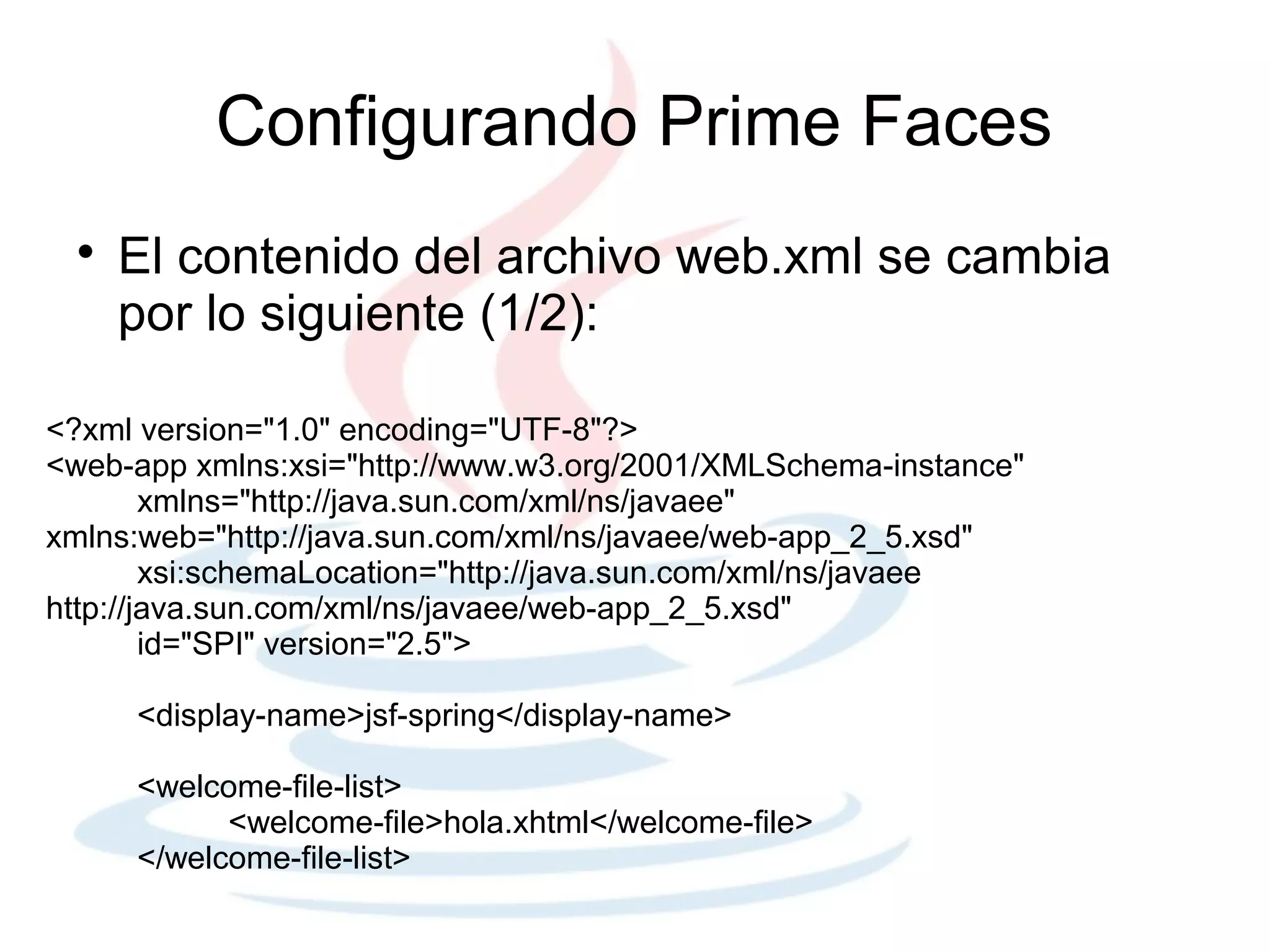 Configurando Prime Faces
 
     El contenido del archivo web.xml se cambia
     por lo siguiente (1/2):

<?xml version="1.0" encoding="UTF-8"?>
<web-app xmlns:xsi="http://www.w3.org/2001/XMLSchema-instance"
        xmlns="http://java.sun.com/xml/ns/javaee"
xmlns:web="http://java.sun.com/xml/ns/javaee/web-app_2_5.xsd"
        xsi:schemaLocation="http://java.sun.com/xml/ns/javaee
http://java.sun.com/xml/ns/javaee/web-app_2_5.xsd"
        id="SPI" version="2.5">

     <display-name>jsf-spring</display-name>

     <welcome-file-list>
           <welcome-file>hola.xhtml</welcome-file>
     </welcome-file-list>
 