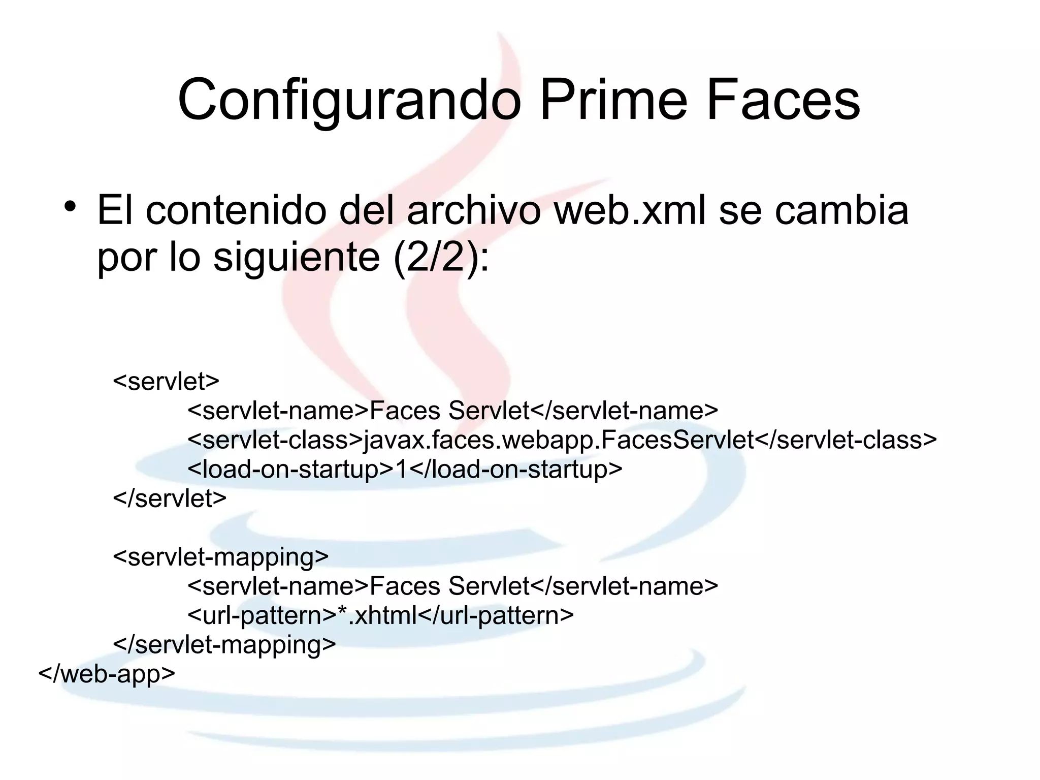 Configurando Prime Faces
 
     El contenido del archivo web.xml se cambia
     por lo siguiente (2/2):

     <servlet>
           <servlet-name>Faces Servlet</servlet-name>
           <servlet-class>javax.faces.webapp.FacesServlet</servlet-class>
           <load-on-startup>1</load-on-startup>
     </servlet>

     <servlet-mapping>
           <servlet-name>Faces Servlet</servlet-name>
           <url-pattern>*.xhtml</url-pattern>
     </servlet-mapping>
</web-app>
 