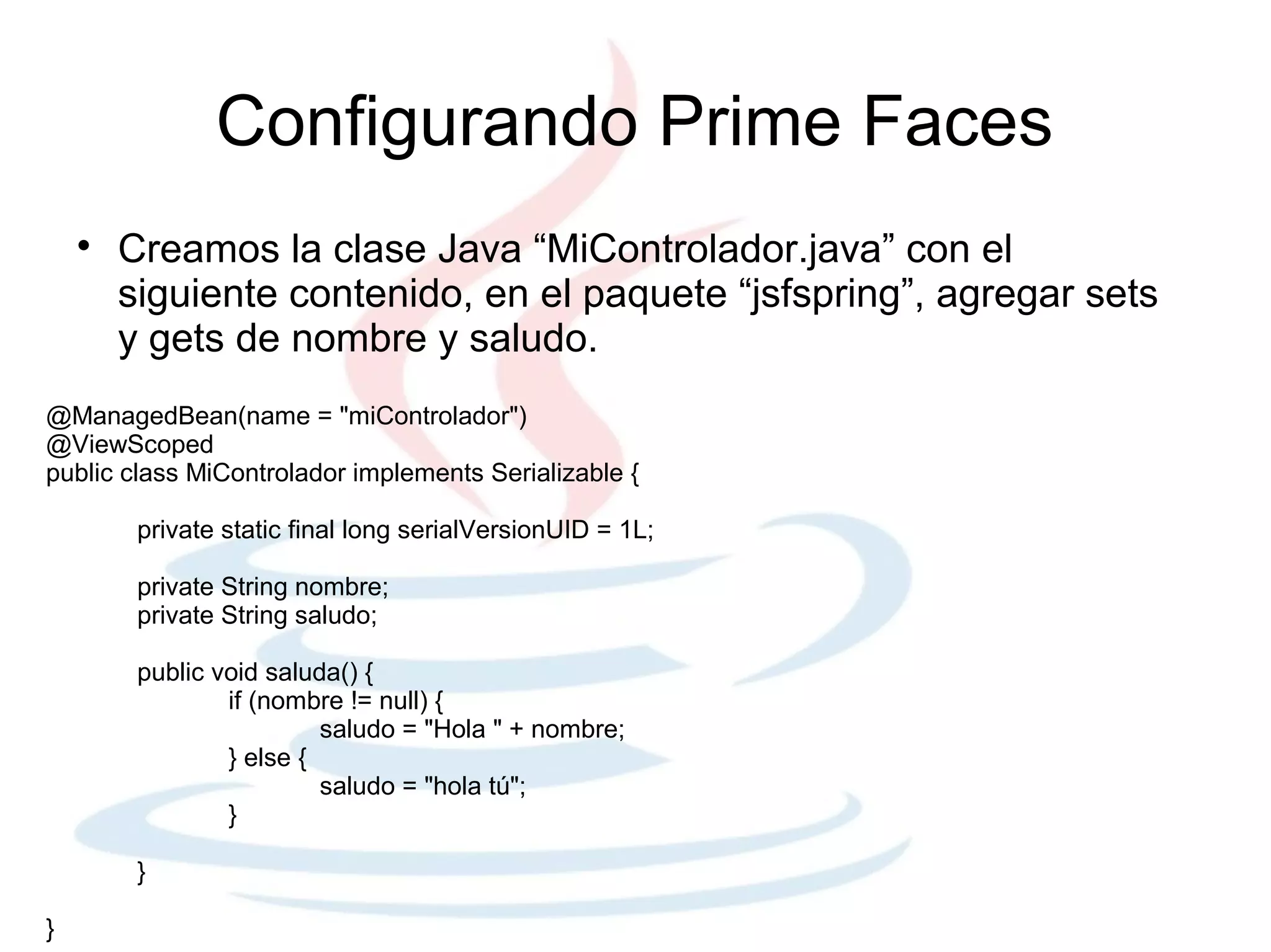 Configurando Prime Faces
    
        Creamos la clase Java “MiControlador.java” con el
        siguiente contenido, en el paquete “jsfspring”, agregar sets
        y gets de nombre y saludo.
@ManagedBean(name = "miControlador")
@ViewScoped
public class MiControlador implements Serializable {

         private static final long serialVersionUID = 1L;

         private String nombre;
         private String saludo;

         public void saluda() {
                 if (nombre != null) {
                          saludo = "Hola " + nombre;
                 } else {
                          saludo = "hola tú";
                 }

         }

}
 