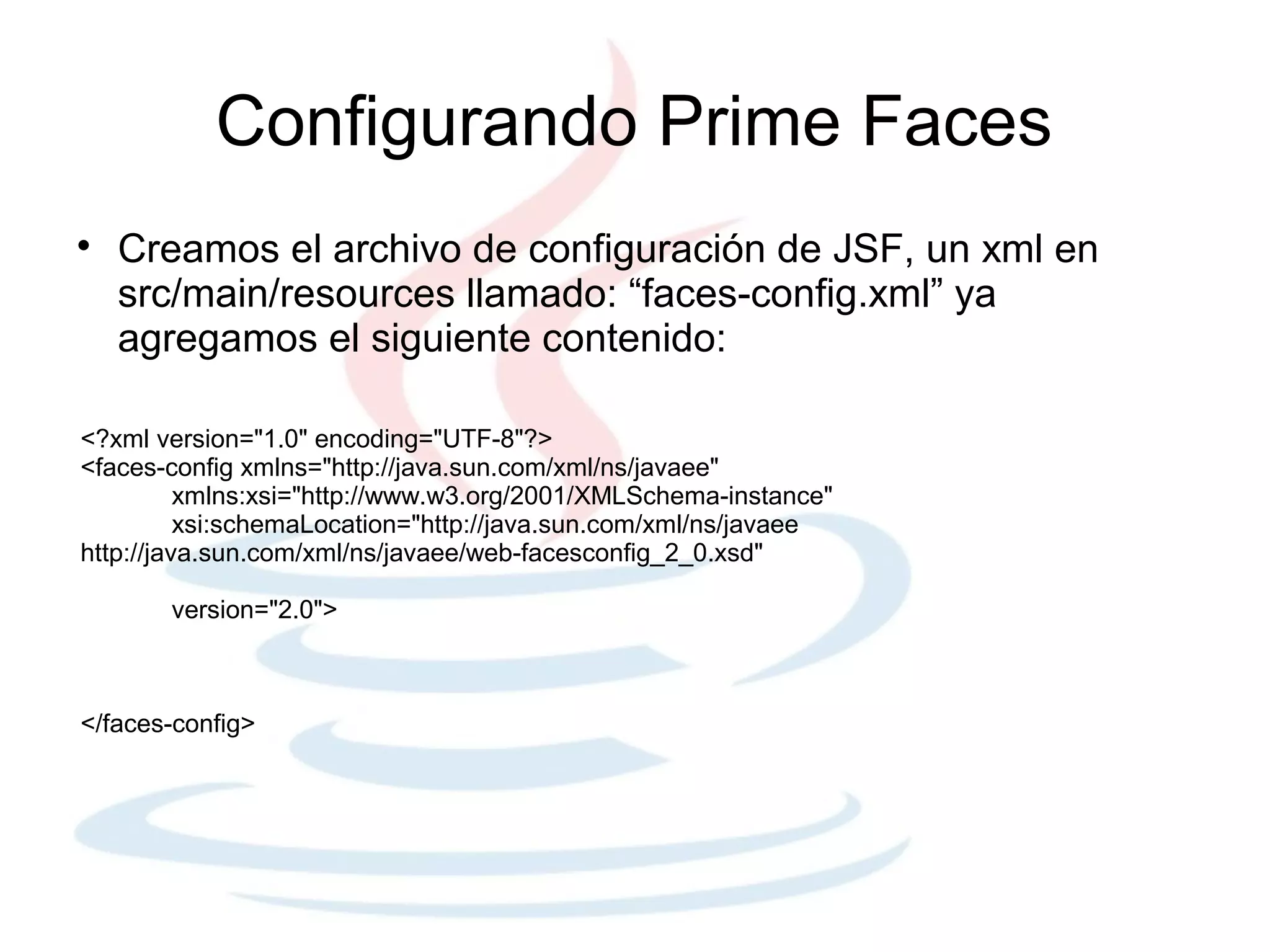 Configurando Prime Faces

    Creamos el archivo de configuración de JSF, un xml en
    src/main/resources llamado: “faces-config.xml” ya
    agregamos el siguiente contenido:

<?xml version="1.0" encoding="UTF-8"?>
<faces-config xmlns="http://java.sun.com/xml/ns/javaee"
          xmlns:xsi="http://www.w3.org/2001/XMLSchema-instance"
          xsi:schemaLocation="http://java.sun.com/xml/ns/javaee
http://java.sun.com/xml/ns/javaee/web-facesconfig_2_0.xsd"

       version="2.0">



</faces-config>
 