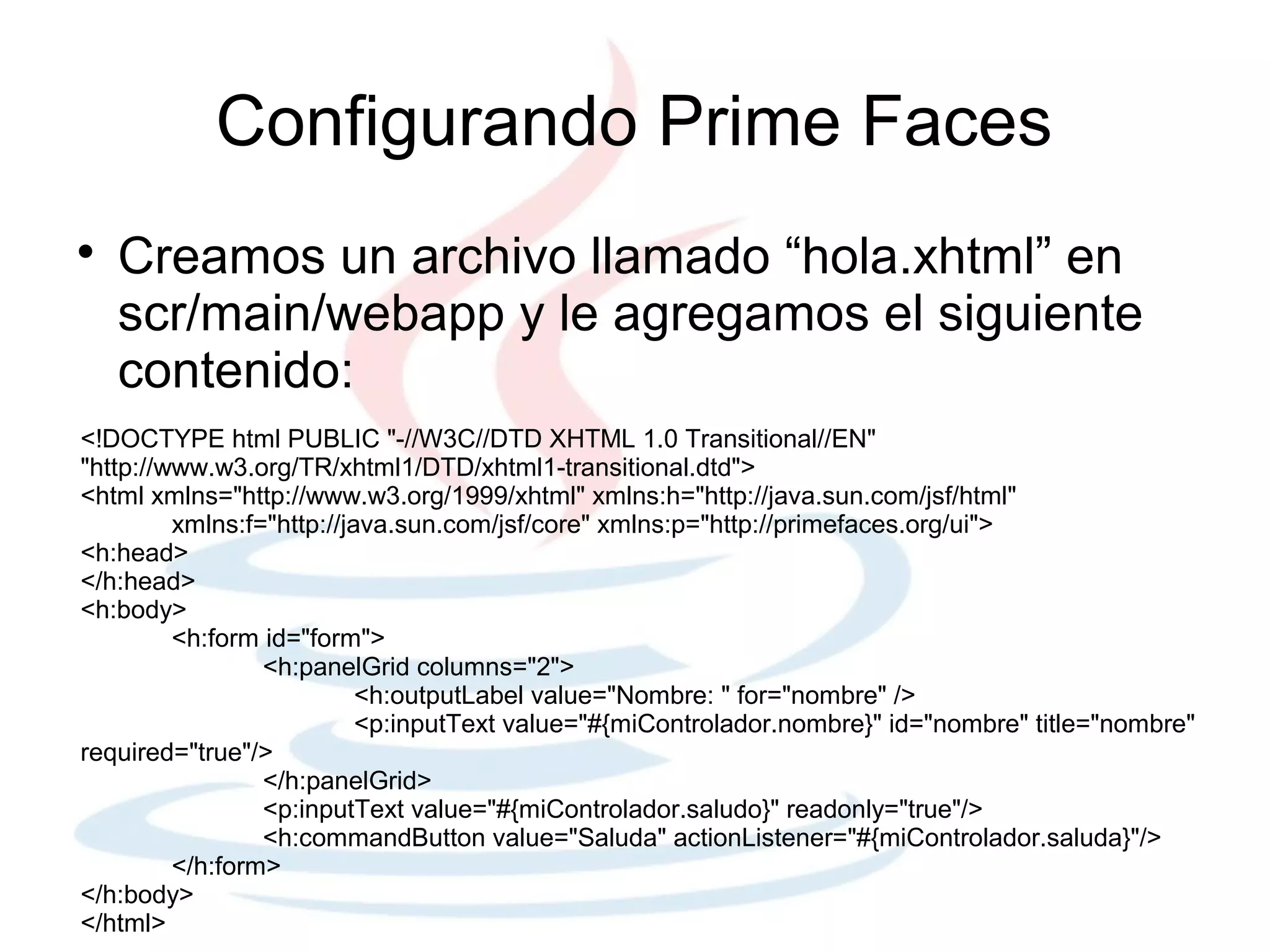 Configurando Prime Faces

    Creamos un archivo llamado “hola.xhtml” en
    scr/main/webapp y le agregamos el siguiente
    contenido:
<!DOCTYPE html PUBLIC "-//W3C//DTD XHTML 1.0 Transitional//EN"
"http://www.w3.org/TR/xhtml1/DTD/xhtml1-transitional.dtd">
<html xmlns="http://www.w3.org/1999/xhtml" xmlns:h="http://java.sun.com/jsf/html"
         xmlns:f="http://java.sun.com/jsf/core" xmlns:p="http://primefaces.org/ui">
<h:head>
</h:head>
<h:body>
         <h:form id="form">
                 <h:panelGrid columns="2">
                           <h:outputLabel value="Nombre: " for="nombre" />
                           <p:inputText value="#{miControlador.nombre}" id="nombre" title="nombre"
required="true"/>
                 </h:panelGrid>
                 <p:inputText value="#{miControlador.saludo}" readonly="true"/>
                 <h:commandButton value="Saluda" actionListener="#{miControlador.saluda}"/>
         </h:form>
</h:body>
</html>
 
