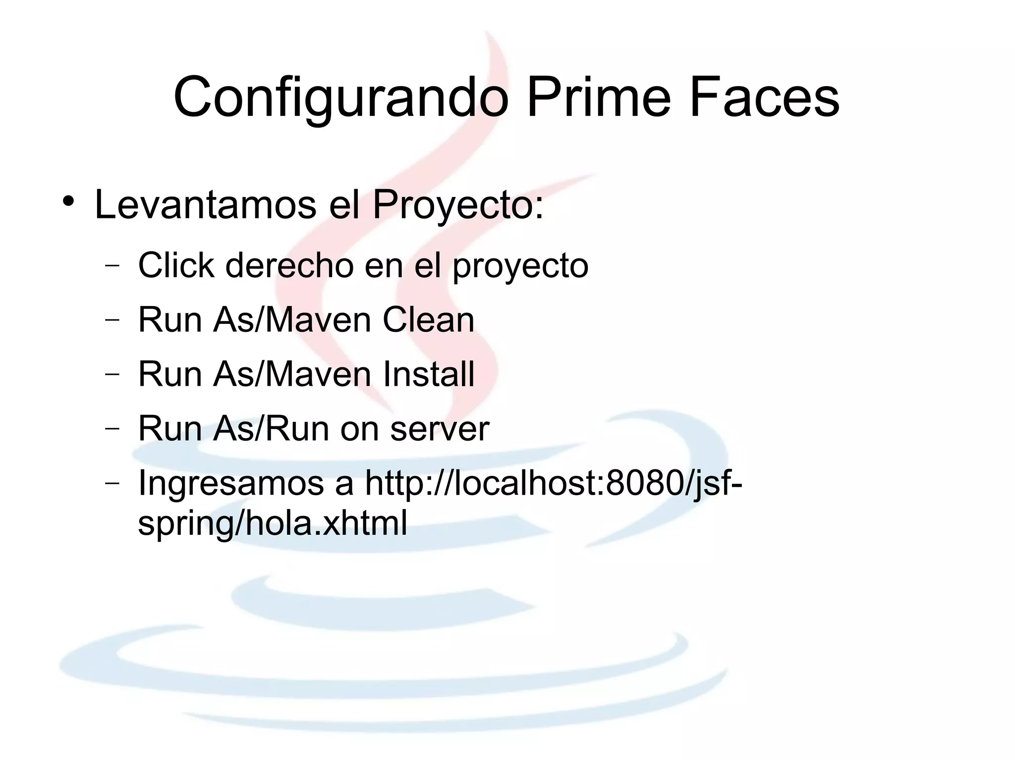 Configurando Prime Faces

    Levantamos el Proyecto:
    −   Click derecho en el proyecto
    −   Run As/Maven Clean
    −   Run As/Maven Install
    −   Run As/Run on server
    −   Ingresamos a http://localhost:8080/jsf-
        spring/hola.xhtml
 