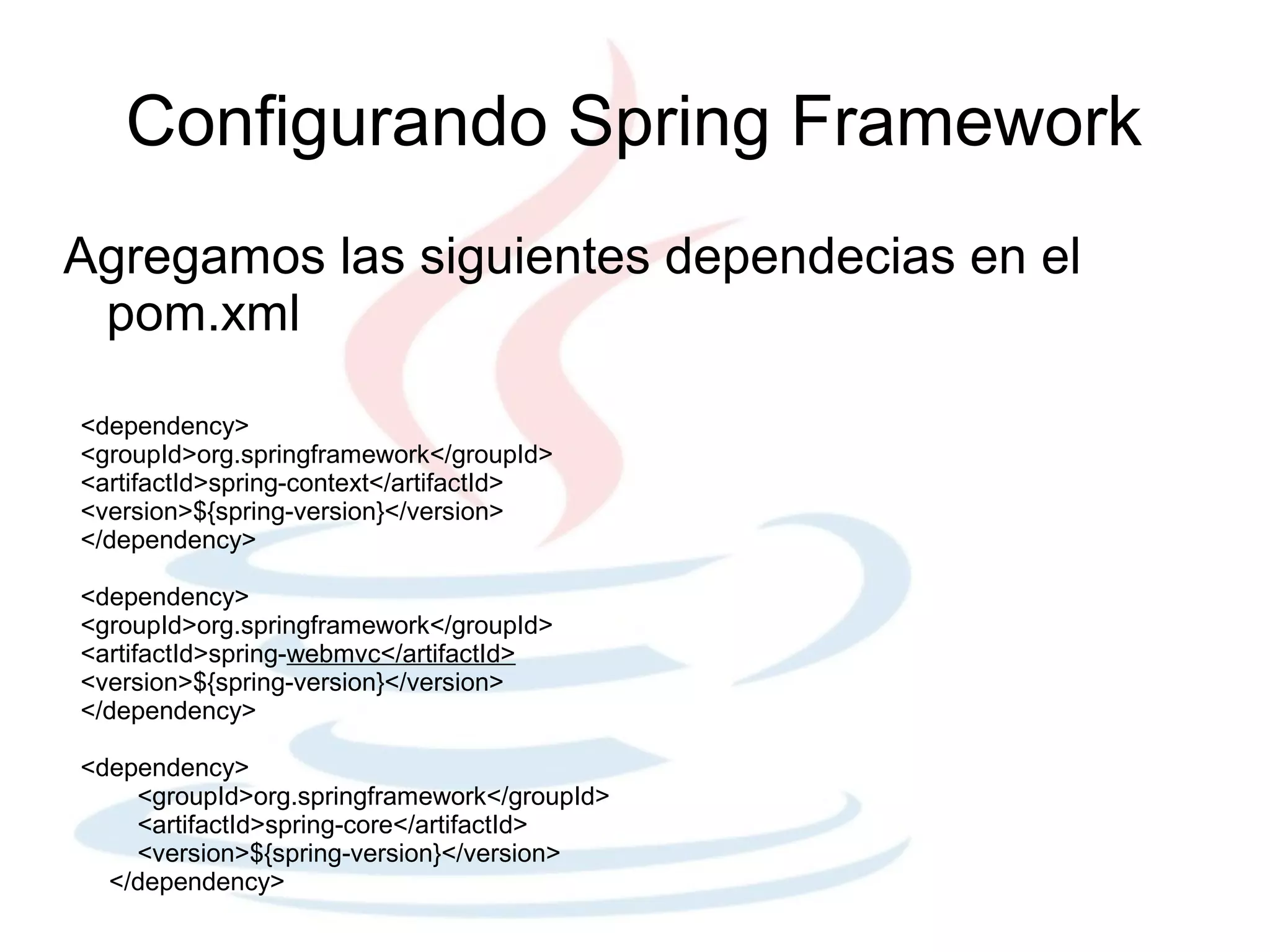 Configurando Spring Framework
Agregamos las siguientes dependecias en el
 pom.xml

<dependency>
<groupId>org.springframework</groupId>
<artifactId>spring-context</artifactId>
<version>${spring-version}</version>
</dependency>

<dependency>
<groupId>org.springframework</groupId>
<artifactId>spring-webmvc</artifactId>
<version>${spring-version}</version>
</dependency>

<dependency>
    <groupId>org.springframework</groupId>
    <artifactId>spring-core</artifactId>
    <version>${spring-version}</version>
  </dependency>
 