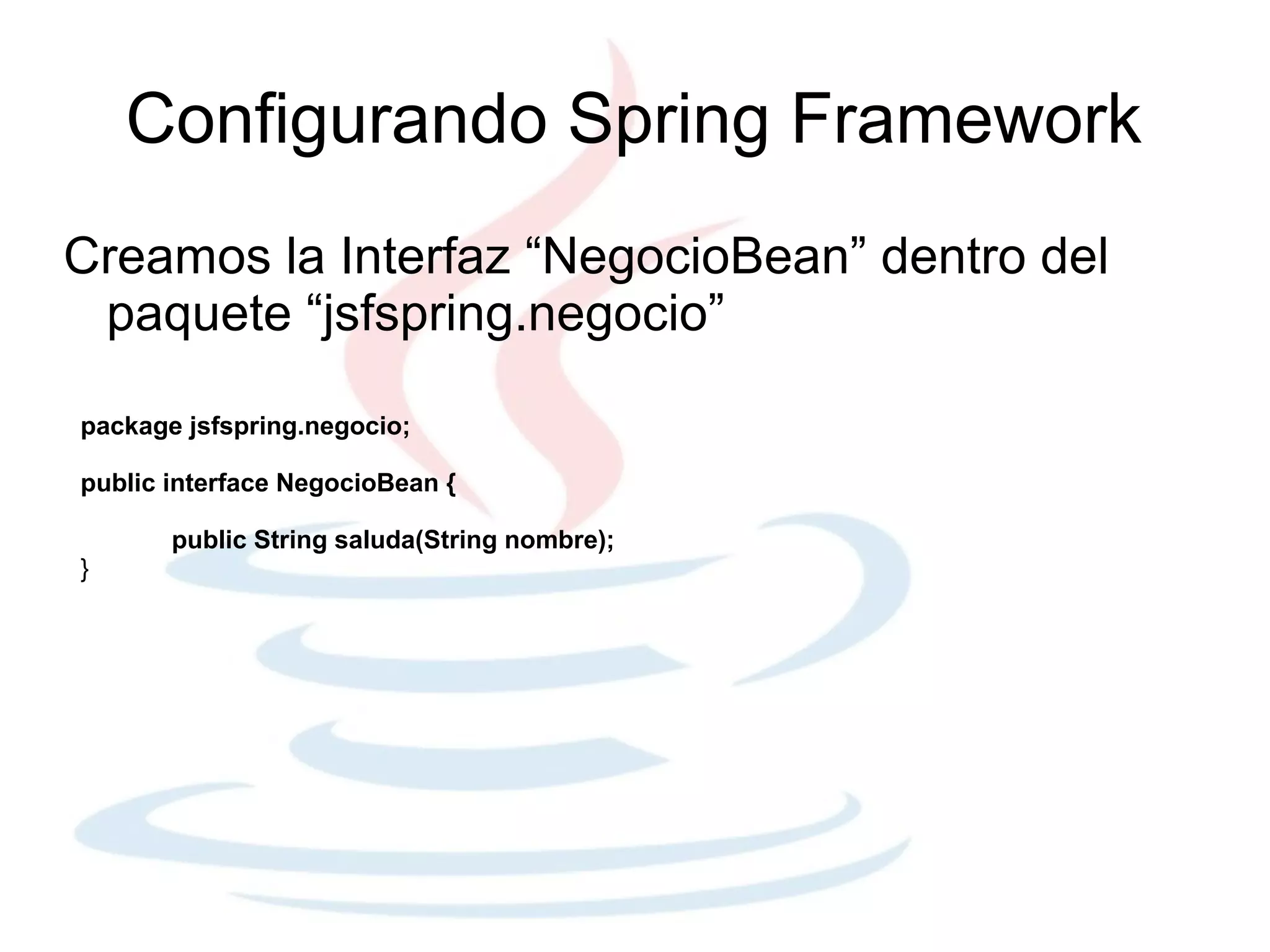 Configurando Spring Framework
Creamos la Interfaz “NegocioBean” dentro del
 paquete “jsfspring.negocio”

package jsfspring.negocio;

public interface NegocioBean {

       public String saluda(String nombre);
}
 