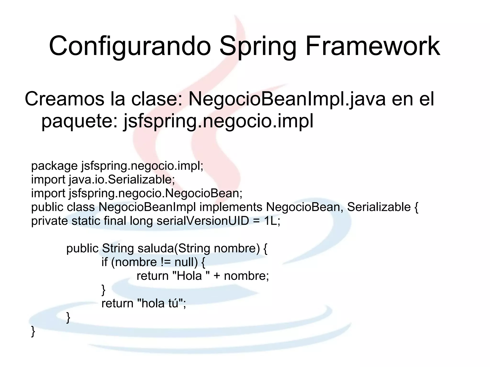 Configurando Spring Framework
Creamos la clase: NegocioBeanImpl.java en el
 paquete: jsfspring.negocio.impl

package jsfspring.negocio.impl;
import java.io.Serializable;
import jsfspring.negocio.NegocioBean;
public class NegocioBeanImpl implements NegocioBean, Serializable {
private static final long serialVersionUID = 1L;

      public String saluda(String nombre) {
             if (nombre != null) {
                    return "Hola " + nombre;
             }
             return "hola tú";
      }
}
 