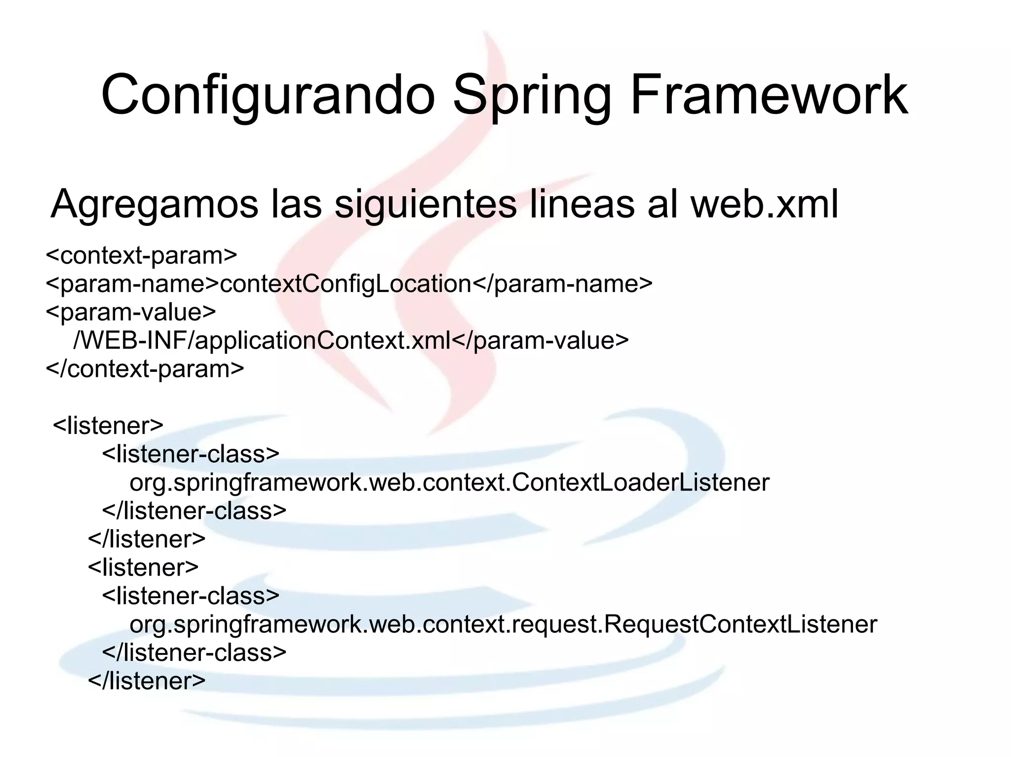 Configurando Spring Framework
Agregamos las siguientes lineas al web.xml
<context-param>
<param-name>contextConfigLocation</param-name>
<param-value>
  /WEB-INF/applicationContext.xml</param-value>
</context-param>

<listener>
     <listener-class>
         org.springframework.web.context.ContextLoaderListener
     </listener-class>
    </listener>
    <listener>
     <listener-class>
         org.springframework.web.context.request.RequestContextListener
     </listener-class>
    </listener>
 
