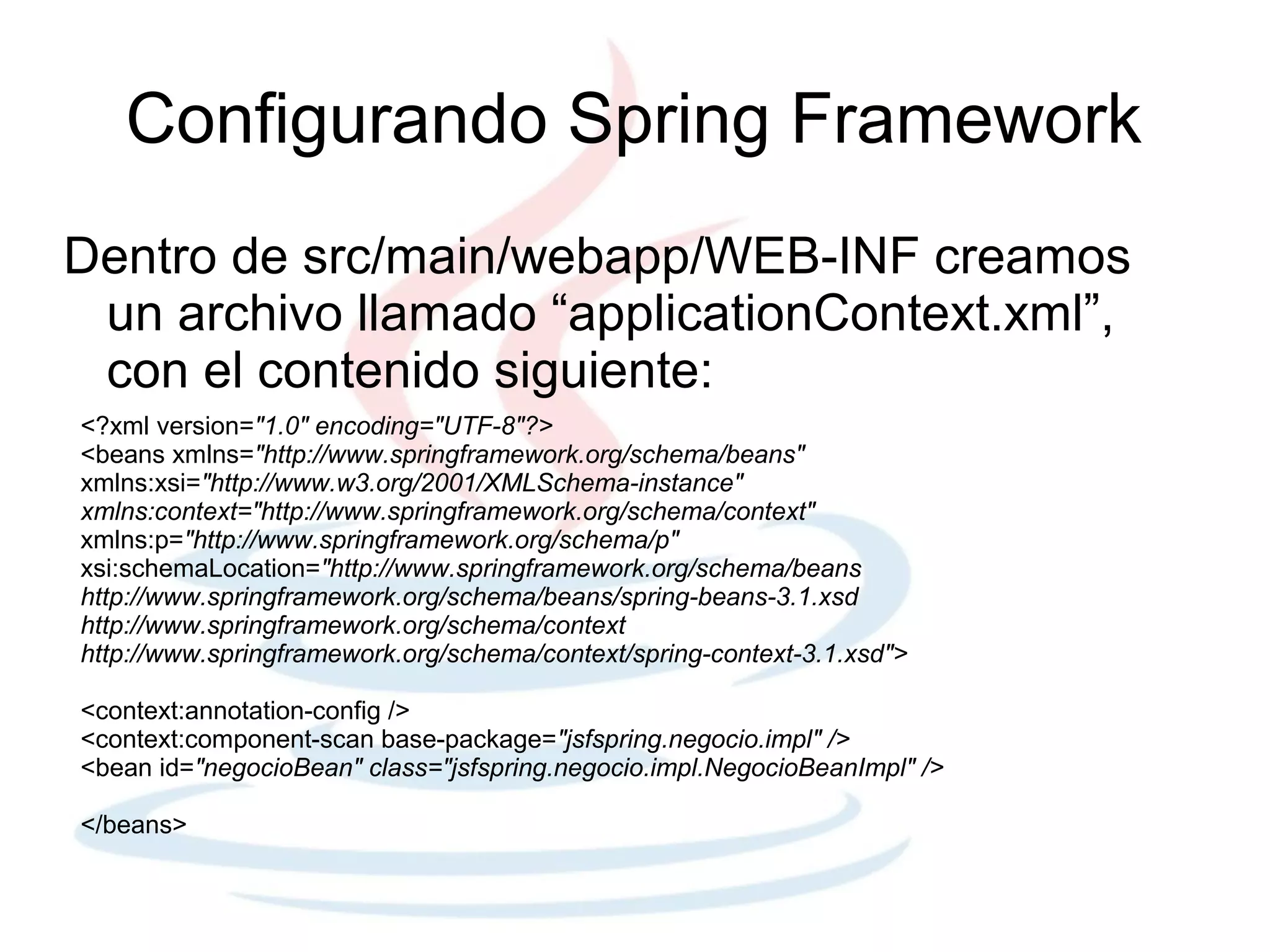 Configurando Spring Framework
Dentro de src/main/webapp/WEB-INF creamos
 un archivo llamado “applicationContext.xml”,
 con el contenido siguiente:
<?xml version="1.0" encoding="UTF-8"?>
<beans xmlns="http://www.springframework.org/schema/beans"
xmlns:xsi="http://www.w3.org/2001/XMLSchema-instance"
xmlns:context="http://www.springframework.org/schema/context"
xmlns:p="http://www.springframework.org/schema/p"
xsi:schemaLocation="http://www.springframework.org/schema/beans
http://www.springframework.org/schema/beans/spring-beans-3.1.xsd
http://www.springframework.org/schema/context
http://www.springframework.org/schema/context/spring-context-3.1.xsd">

<context:annotation-config />
<context:component-scan base-package="jsfspring.negocio.impl" />
<bean id="negocioBean" class="jsfspring.negocio.impl.NegocioBeanImpl" />

</beans>
 