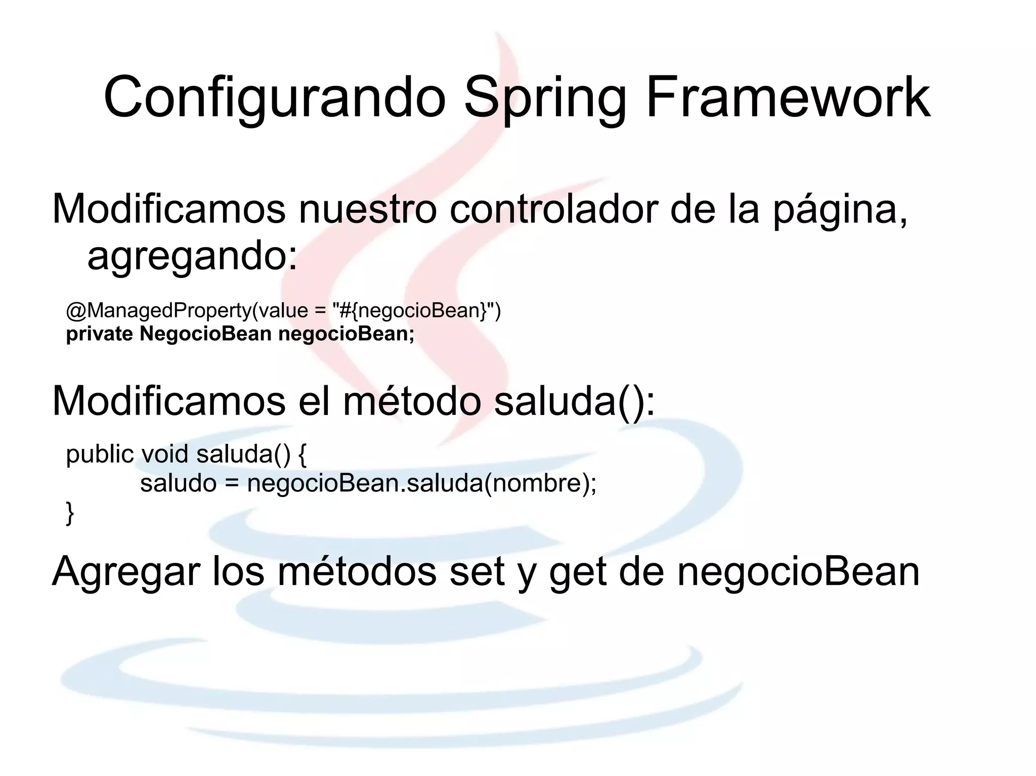 Configurando Spring Framework
Modificamos nuestro controlador de la página,
 agregando:
@ManagedProperty(value = "#{negocioBean}")
private NegocioBean negocioBean;


Modificamos el método saluda():
public void saluda() {
       saludo = negocioBean.saluda(nombre);
}

Agregar los métodos set y get de negocioBean
 