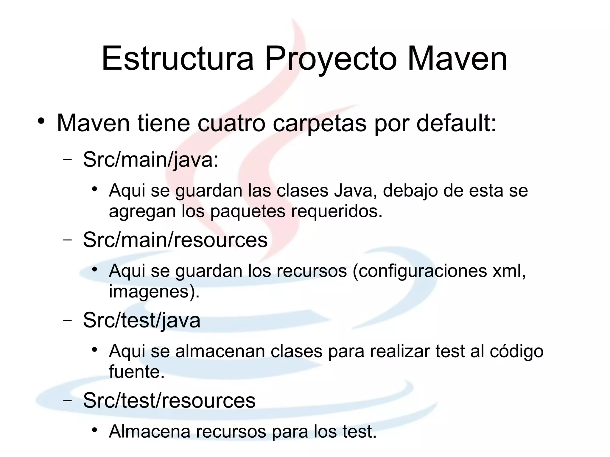 Estructura Proyecto Maven

    Maven tiene cuatro carpetas por default:
    −   Src/main/java:
        
            Aqui se guardan las clases Java, debajo de esta se
            agregan los paquetes requeridos.
    −   Src/main/resources
        
            Aqui se guardan los recursos (configuraciones xml,
            imagenes).
    −   Src/test/java
        
            Aqui se almacenan clases para realizar test al código
            fuente.
    −   Src/test/resources
        
            Almacena recursos para los test.
 