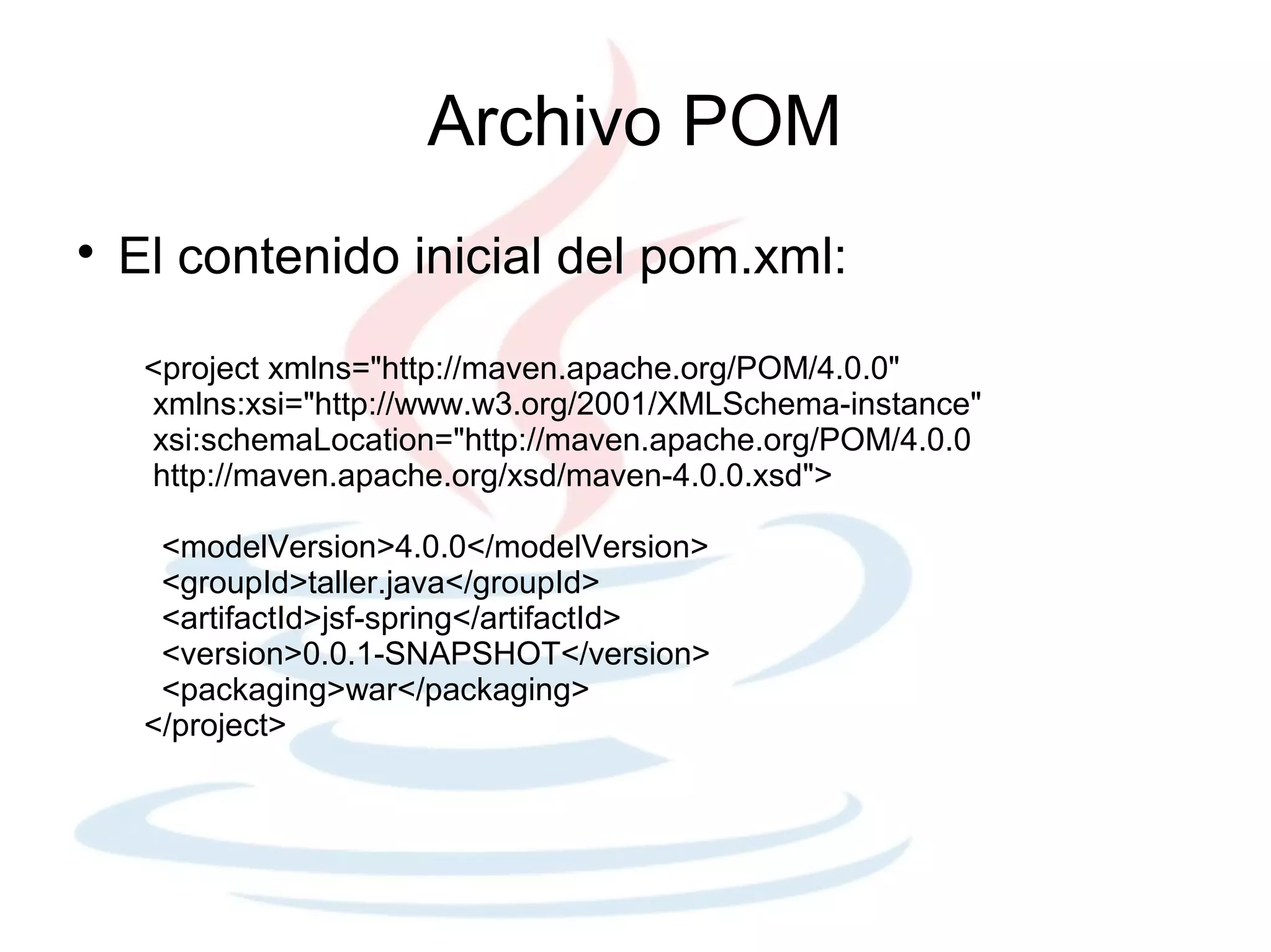 Archivo POM

    El contenido inicial del pom.xml:

     <project xmlns="http://maven.apache.org/POM/4.0.0"
     xmlns:xsi="http://www.w3.org/2001/XMLSchema-instance"
     xsi:schemaLocation="http://maven.apache.org/POM/4.0.0
     http://maven.apache.org/xsd/maven-4.0.0.xsd">

      <modelVersion>4.0.0</modelVersion>
      <groupId>taller.java</groupId>
      <artifactId>jsf-spring</artifactId>
      <version>0.0.1-SNAPSHOT</version>
      <packaging>war</packaging>
     </project>
 