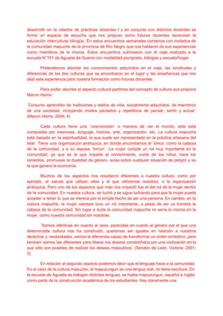 desarrolló en la cátedra de prácticas docentes I y en conjunto con distintos docentes se
formó un espacio de escucha que nos propuso como futuros docentes reconocer la
educación intercultural bilingüe. En estos encuentros semanales contamos con invitados de
la comunidad mapuche de la provincia de Río Negro que nos hablaron de sus experiencias
como miembros de la misma. Estos encuentros culminaron con el viaje realizado a la
escuela N°151 de Aguada de Guerra con modalidad plurigrado, bilingüe y escuela/hogar.
Pretendemos abordar los conocimientos adquiridos en el viaje, las similitudes y
diferencias de las dos culturas que se encontraron en el lugar y las enseñanzas que nos
dejó esta experiencia para nuestra formación como futuras docentes.
Para poder abordar el aspecto cultural partimos del concepto de cultura que propone
Marvin Harris.
¨Conjunto aprendido de tradiciones y estilos de vida, socialmente adquiridos, de miembros
de una sociedad, incluyendo modos pautados y repetitivos de pensar, sentir y actuar¨
(Marvin Harris; 2004; 4)
Cada cultura tiene una ¨cosmovisión¨ o manera de ver el mundo, esta está
compuesta por creencias, lenguaje, historia, arte, organización, etc. La cultura mapuche
está basada en la espiritualidad, la que suele ser representada en la práctica artesana del
telar. Tiene una organización jerárquica, en donde encontramos al ¨lonco¨ como la cabeza
de la comunidad, y a su esposa ¨kimun¨. La mujer cumple un rol muy importante en la
comunidad, ya que es la que imparte el conocimiento, cuida de los niños, hace los
remedios, promueve la dualidad de género, avisa sobre cualquier situación de peligro y es
la que genera la economía.
Muchos de los aspectos nos resultaron diferentes a nuestra cultura, como por
ejemplo, el saludo que utilizan ellos y el que utilizamos nosotros, o la organización
jerárquica. Pero uno de los aspectos que más nos impactó fue el del rol de la mujer dentro
de la comunidad. En nuestra cultura, se luchó y se sigue luchando para que la mujer pueda
acceder a tener lo que se merece por el simple hecho de ser una persona. En cambio, en la
cultura mapuche, la mujer siempre tuvo un rol importante, a pesar de ser un hombre la
cabeza de la comunidad. Sin lugar a duda la comunidad mapuche no sería la misma sin la
mujer, como nuestra comunidad sin nosotras.
¨Somos idénticas en cuanto al sexo, parecidas en cuanto al género por el que una
determinada cultura nos ha construido, queremos ser iguales en relación a nuestros
derechos y necesidades, somos la diferencia capaz de transformar un orden simbólico, pero
también somos las diferentes para liberar los deseos constreñidos por una civilización en la
que sólo son posibles de realizar los deseos masculinos¨ (Sendón de León, Victoria; 2001;
3)
En relación al segundo aspecto podemos decir que el lenguaje hace a la comunidad.
En el caso de la cultura mapuche, el mapuzungun es una lengua oral, no tiene escritura. En
la escuela de Aguada se trabajan distintas lenguas, se habla mapuzungun, español e inglés
como parte de la construcción académica de los estudiantes. Hay claramente una
 