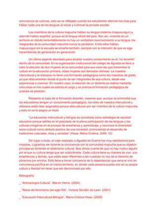 convivencia de culturas, esto se ve reflejado cuando los estudiantes alternan los días para
hablar cada una de las lenguas al iniciar y culminar la jornada escolar.
Los miembros de la cultura mapuche hablan su lengua materna (mapuzungun) y
además hablan español, porque es la lengua oficial del país. Aún así, viviendo en un
territorio en donde lamentablemente no hay un verdadero reconocimiento a su lengua, los
integrantes de la comunidad mapuche nunca la perdieron. Entre ellos hablan,
mapuzungun,en la escuela se enseña también, siempre con la intención de que se siga
transmitiendo de generación en generación.
Un último aspecto abordado para ampliar nuestro conocimiento es el “rol docente”
dentro de la comunidad. En la organización institucional del colegio de Aguada se llevó a
cabo la elección de dos mujeres de la comunidad para que sean las que transmitan la
cultura en la educación primaria, estas mujeres son llamadas idóneas. La maestra
intercultural y la artesana no tiene una formación pedagógica como las maestras de grado,
ya que ellas enseñan desde el punto de ser integrantes de esa cultura, desde esa
experiencia o vivencia. En nuestro caso, la elección de un docente se realiza mediante
concursos en los cuales se solicita el cargo y se prioriza la formación pedagógica de
quienes se postulen.
Respecto al caso de la formación docente, creemos que, aunque es primordial que
los educadores tengan un conocimiento pedagógico, los roles de maestra intercultural y
artesana están bien asignados porque ellas educan por ser miembro de la cultura mapuche,
y esto no se lo asigna un título.
“La educación intercultural y bilingüe es concebida como estrategia de equidad
educativa porque estriba en el postulado de la plena participación de las lenguas y las
culturas indígenas en el proceso de enseñanza y aprendizaje, y reconoce la diversidad
socio-cultural como atributo positivo de una sociedad, promoviendo el desarrollo de
tradiciones culturales, ricas y variadas” (Hisse, María Cristina; 2009; 12)
Sin lugar a duda, el viaje realizado a Aguada de Guerra fue muy satisfactorio para
nosotras. Logramos ver durante la convivencia con la comunidad mapuche que su objetivo
principal es fomentar el relativismo cultural. Nos dimos cuenta de que no hay motivo alguno
por el que su cultura tenga que ser subordinada. Cada cultura tiene su manera de vivir, sus
enseñanzas y demás, que estas sean diferentes a las nuestras no nos da el derecho de
ponernos por encima. Esto lleva a tomar conciencia de lo espectacular que sería el vivir en
convivencia pacífica en el mismo territorio, en donde cada persona pueda vivir en su propia
cultura y libertad sin tener que ser discriminado por ello.
Bibliografía:
_ ¨Antropología Cultural¨, Marvin Harris. (2004)
_ ¨Retos del feminismo del siglo XXI¨, Victoria Sendón de León. (2001)
_ ¨Educación Intercultural Bilingüe¨, María Cristina Hisse. (2009)
 