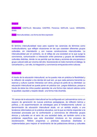 Grupo 4
Integrantes: CASTILLO, Mercedes; CASTRO, Florencia; KAPLUN, Laura; VERGARA,
Ariela.
Título​:Interculturalidad, una forma de libre expresión
Introducción:
El término interculturalidad nace para superar las carencias de términos como
multiculturalismo, que reflejan situaciones en las que coexisten diferentes grupos
culturales, sin interrelación y con nuevas construcciones interculturales. La
interculturalidad por el contrario, es el reflejo de una sociedad en la que surge la
convivencia, comunicación e interacción entre personas y grupos de identidades
culturales distintas, donde no se permite que las ideas y acciones de una persona o
grupo cultural esté por encima del otro, favoreciendo en todo momento el diálogo, la
concertación y, con ello, la integración y convivencia enriquecida entre culturas.
Desarrollo:
A través de la educación intercultural, se ha puesto más en práctica la flexibilidad y
la reflexión de aceptar a los demás tal cual son, ya que cada persona transmite su
esencia y cultura cuando interactúa con otros, porque es parte de su identidad. La
educación intercultural se puede poner en práctica con juegos didácticos, porque a
través de éstos los niños pueden aprender de una forma más natural valores como
la igualdad, equidad y respeto desde una forma más divertida.
“El campo de la educación intercultural se ha configurado en Latinoamérica como un
espacio de generación de nuevas prácticas pedagógicas, de reflexión teórica y
política, y de experimentación de estrategias para el fortalecimiento cultural. La
denominación de educación intercultural alude, en un sentido amplio, a una
tendencia reformadora en la práctica educativa, con la que se intenta responder a la
diversidad provocada por la confrontación y convivencia de diferentes grupos
étnicos y culturales en el seno de una sociedad dada, así también como a los
problemas específicos que esta diversidad introduce en los procesos de
escolarización. Refiere programas y prácticas educativas diseñadas e
implementadas para mejorar el rendimiento de las poblaciones étnicas y culturales
 