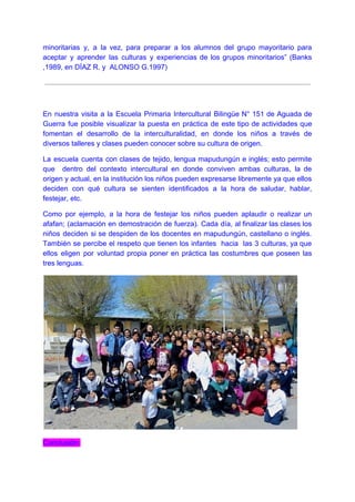 minoritarias y, a la vez, para preparar a los alumnos del grupo mayoritario para
aceptar y aprender las culturas y experiencias de los grupos minoritarios” (Banks
,1989, en DÍAZ R. y ALONSO G.1997)
En nuestra visita a la Escuela Primaria Intercultural Bilingüe N° 151 de Aguada de
Guerra fue posible visualizar la puesta en práctica de este tipo de actividades que
fomentan el desarrollo de la interculturalidad, en donde los niños a través de
diversos talleres y clases pueden conocer sobre su cultura de origen.
La escuela cuenta con clases de tejido, lengua mapudungún e inglés; esto permite
que dentro del contexto intercultural en donde conviven ambas culturas, la de
origen y actual, en la institución los niños pueden expresarse libremente ya que ellos
deciden con qué cultura se sienten identificados a la hora de saludar, hablar,
festejar, etc.
Como por ejemplo, a la hora de festejar los niños pueden aplaudir o realizar un
afafan; (aclamación en demostración de fuerza). Cada día, al finalizar las clases los
niños deciden si se despiden de los docentes en mapudungún, castellano o inglés.
También se percibe el respeto que tienen los infantes hacia las 3 culturas, ya que
ellos eligen por voluntad propia poner en práctica las costumbres que poseen las
tres lenguas.
Conclusión:
 