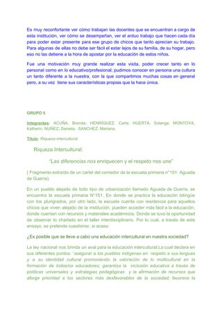 Es muy reconfortante ver cómo trabajan las docentes que se encuentran a cargo de
esta institución, ver cómo se desempeñan, ver el arduo trabajo que hacen cada día
para poder estar presente para ese grupo de chicos que tanto aprecian su trabajo.
Para algunas de ellas no debe ser fácil el estar lejos de su familia, de su hogar, pero
eso no las detiene a la hora de apostar por la educación de estos niños.
Fue una motivación muy grande realizar esta visita, poder crecer tanto en lo
personal como en lo educativo/profesional; pudimos conocer en persona una cultura
un tanto diferente a la nuestra, con la que compartimos muchas cosas en general
pero, a su vez tiene sus características propias que la hace única.
GRUPO 5
Integrantes​: ACUÑA, Brenda; HENRÍQUEZ, Carla; HUERTA, Solange; MONTOYA,
Katherin; NUÑEZ, Daniela; SANCHEZ, Mariana.
Título​: ​Riqueza intercultural
​Riqueza Intercultural:
“Las diferencias nos ​enriquecen y el respeto nos une”
( Fragmento extraído de un cartel del comedor de la escuela primaria n°151: Aguada
de Guerra).
En un pueblo alejado de todo tipo de urbanización llamado Aguada de Guerra, se
encuentra la escuela primaria N°151. En donde se practica la educación bilingüe
con los plurigrados, por otro lado, la escuela cuenta con residencia para aquellos
chicos que viven alejado de la institución, pueden acceder más fácil a la educación,
donde cuentan con recursos y materiales académicos. Donde se tuvo la oportunidad
de observar lo charlado en el taller interdisciplinario. Por lo cual, a través de este
ensayo, se pretende cuestionar, si acaso:
¿Es posible que se lleve a cabo una educación intercultural en nuestra sociedad?
La ley nacional nos brinda un aval para la educación intercultural.La cual declara en
sus diferentes puntos: “​asegurar a los pueblos indígenas en respeto a sus lenguas
y a su identidad cultural promoviendo la valoración de lo multicultural en la
formación de todas/os educadores; garantiza la inclusión educativa a través de
políticas universales y estrategias pedagógicas y la afirmación de recursos que
aforge prioridad a los sectores más desfavorables de la sociedad; favorece la
 