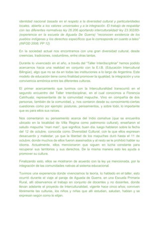 identidad nacional basada en el respeto a la diversidad cultural y particularidades
locales, abierta a los valores universales y a la integración. El trabajo de respaldar
con las diferentes normativas ley 26.206 aportando interculturalidad/ ley 23.302/85-
(experiencia en la escuela de Aguada De Guerra) “reconocen existencia de los
pueblos indígenas y los derechos específicos que le corresponde en cuanto a tales”
(INFOD 2006; PP 12)
En la sociedad actual nos encontramos con una gran diversidad cultural, desde
creencias, tradiciones, costumbres, entre otras tantas.
Durante lo vivenciado en el año, a través del “Taller Interdisciplinar” hemos podido
acercarnos hacia una realidad en conjunto con la E.I.B. (Educación Intercultural
Bilingüe), algo que no se da en todas las instituciones a lo largo de Argentina. Este
modelo de educación tiene como finalidad promover la igualdad, la integración y una
convivencia armónica entre las diferentes culturas.
El primer acercamiento que tuvimos con la Interculturalidad transcurrió en el
segundo encuentro del Taller Interdisciplinar, en el cual conocimos a Florencia
Catrihuala; representante de la comunidad mapuche. Vino en compañía de dos
personas, también de la comunidad, y, nos contaron desde su conocimiento ciertas
cuestiones como por ejemplo: posturas, pensamientos, y sobre todo, lo importante
que es para ellos sus raíces.
Nos comentaron su pensamiento acerca del Indio comahue (que se encuentra
ubicado en la localidad de Villa Regina como patrimonio cultural), enseñaron el
saludo mapuche “mari mari”, que significa; buen día. luego hablaron sobre la fecha
del 12 de octubre, conocida como Diversidad Cultural, con la que ellos expresan
desacuerdo y malestar, ya que la libertad de los mapuches duró hasta el 11 de
octubre; donde muchos de ellos fueron asesinados y al resto se le prohibió hablar su
idioma. Actualmente, ellos mencionaron que siguen en lucha constante para
recuperar sus territorios y sus derechos. De la misma manera esto les ayuda a
promover su cultura.
Finalizando esto, ellos se mostraron de acuerdo con la ley ya mencionada, por la
integración de las comunidades nativas al sistema educacional.
Tuvimos una experiencia donde vivenciamos la teoría, lo hablado en el taller, esto
ocurrió durante el viaje al paraje de Aguada de Guerra, en una Escuela Primaria
Rural, allí observamos el trabajo en conjunto de docentes y no docentes, donde
llevan adelante el proyecto de Interculturalidad, vigente hace cinco años; conviven
libremente las culturas, los niños y niñas que allí estudian, saludan, hablan y se
expresan según como lo elijan.
 