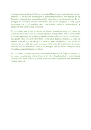 Los encargados de transmitir los conocimientos Mapuches en esa institución, no son
docentes, si no que son elegidos por la comunidad (Mapuche) para trabajar en las
Escuelas, en la práctica han podido adquirir diferentes formas de enseñanza. En un
principio los docentes tuvieron dificultades para poder adaptarse a esta nueva
transmisión de conocimientos pero rápidamente pudieron desenvolverse y
acostumbrarse a este nuevo currículum.
En conclusión, este primer encuentro fue de gran aprendizaje sobre una cultura de
la cual teníamos noción de su existencia pero no conocimiento. Hemos reflexionado
sobre la importancia de su lucha y de la expansión sobre su cultura, y sobre cómo
esto puede influir en nuestra formación como futuro docente, dado que la lucha es
vigente y con el vigor de la ley la comunidad logra su objetivo, quizas, el dia de
mañana en un aula del nivel secundario tendremos la oportunidad de formar
alumnos con la modalidad intercultural Bilingüe. por lo mismo debemos estar
formados y preparados para ese futuro.
En conclusión, podemos rescatar a la escuela de Aguada de Guerra como una de
las pocas escuela que implementan la ley de interculturalidad y como futuras
docentes nos sirve conocer y haber vivenciado esta experiencia para enriquecer
nuestro futuro rol.
 