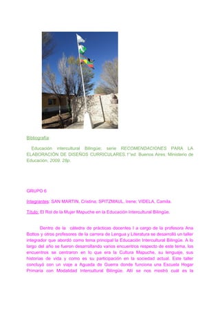 Bibliografía​:
Educación intercultural Bilingüe; serie RECOMENDACIONES ​PARA LA
ELABORACIÓN DE DISEÑOS CURRICULARES​.1°ed. ​Buenos Aires​: ​Ministerio de
Educación, ​2009. 28p.
GRUPO 6
Integrantes​: SAN MARTIN, Cristina; SPITZMAUL, Irene; VIDELA, Camila.
Título:​ El Rol de la Mujer Mapuche en la Educación Intercultural Bilingüe.
Dentro de la cátedra de prácticas docentes I a cargo de la profesora Ana
Bottos y otros profesores de la carrera de Lengua y Literatura se desarrolló un taller
integrador que abordó como tema principal la Educación Intercultural Bilingüe. A lo
largo del año se fueron desarrollando varios encuentros respecto de este tema, los
encuentros se centraron en lo que era la Cultura Mapuche, su lenguaje, sus
historias de vida y como es su participación en la sociedad actual. Este taller
concluyó con un viaje a Aguada de Guerra donde funciona una Escuela Hogar
Primaria con Modalidad Intercultural Bilingüe. Allí se nos mostró cuál es la
 