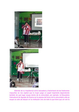 Además de su importancia como educadora y transmisora de las tradiciones
mapuches se nos explicó que la mujer juega un papel importante dependiendo
también de qué lugar ocupa dentro de la comunidad, por ejemplo, la Educadora
Intercultural de Aguada de Guerra es la esposa del lonco de la comunidad y ella se
ocupa no solo de educar en la institución sino de todo lo que tiene que ver con la
 