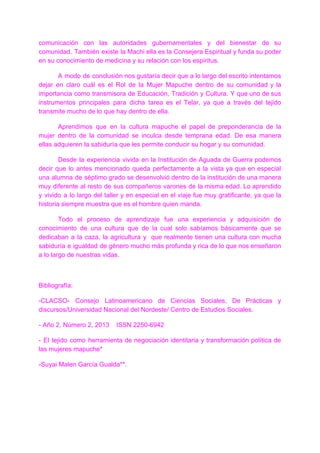 comunicación con las autoridades gubernamentales y del bienestar de su
comunidad. También existe la Machi ella es la Consejera Espiritual y funda su poder
en su conocimiento de medicina y su relación con los espíritus.
A modo de conclusiòn nos gustaría decir que a lo largo del escrito intentamos
dejar en claro cuál es el Rol de la Mujer Mapuche dentro de su comunidad y la
importancia como transmisora de Educación, Tradición y Cultura. Y que uno de sus
instrumentos principales para dicha tarea es el Telar, ya que a través del tejido
transmite mucho de lo que hay dentro de ella.
Aprendimos que en la cultura mapuche el papel de preponderancia de la
mujer dentro de la comunidad se inculca desde temprana edad. De esa manera
ellas adquieren la sabiduría que les permite conducir su hogar y su comunidad.
Desde la experiencia vivida en la Institución de Aguada de Guerra podemos
decir que lo antes mencionado queda perfectamente a la vista ya que en especial
una alumna de séptimo grado se desenvolvió dentro de la institución de una manera
muy diferente al resto de sus compañeros varones de la misma edad. Lo aprendido
y vivido a lo largo del taller y en especial en el viaje fue muy gratificante, ya que la
historia siempre muestra que es el hombre quien manda.
Todo el proceso de aprendizaje fue una experiencia y adquisición de
conocimiento de una cultura que de la cual solo sabíamos básicamente que se
dedicaban a la caza, la agricultura y que realmente tienen una cultura con mucha
sabiduría e igualdad de género mucho más profunda y rica de lo que nos enseñaron
a lo largo de nuestras vidas.
Bibliografía:
-CLACSO- Consejo Latinoamericano de Ciencias Sociales, De Prácticas y
discursos/Universidad Nacional del Nordeste/ Centro de Estudios Sociales.
- Año 2, Número 2, 2013 ISSN 2250-6942
- El tejido como herramienta de negociación identitaria y transformación política de
las mujeres mapuche*
-Suyai Malen García Gualda**.
 