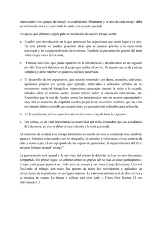 intercultural. Los grupos de trabajo se establecerán libremente y la tesis de cada ensayo debe
ser informada una vez concretada la visita a la escuela asociada.
Los pasos que debemos seguir para la realización de nuestro ensayo serán:
a- Escribir una introducción en la que aparezcan los argumentos que darán lugar a la tesis.
En este párrafo se pueden presentar ideas que se poseían previas a la experiencia
transitada y las surgieron después de la misma. También, la presentación general del tema
sobre el que van a reflexionar.
b- ​Plantear una tesis, que puede aparecer en la introducción o desarrollarse en un segundo
párrafo. Esta será definida por el grupo que realice el escrito. Se supone que es de carácter
subjetiva y debe retomar los planteos teóricos recorridos.
c- El desarrollo de los argumentos, que estarán sostenidos por datos, ejemplos, anécdotas,
opiniones propias y/o ajenas -por ejemplo, entrevistas u opiniones vertidas en los
encuentros- material fotográfico, impresiones generadas durante la visita a la escuela,
miradas sobre el entorno social, lectura teórica sobre la educación intercultural, etc.
Recuerden que la cita de fuentes -como las mencionadas- son un recurso argumentativo
muy útil al momento de respaldar nuestra propia tesis; recuerden, también, que las citas
no siempre deben coincidir con nuestra tesis, ya que podemos utilizarlas para refutarlas.
d-​ ​En la conclusión, afirmaremos la tesis inicial como cierre de todo lo expuesto.
e- Por último, es de vital importancia la creatividad del título, recuerden que son estudiantes
de Literatura; en este se debería hacer alusión a la tesis planteada.
Al momento de evaluar este ensayo tendremos en cuenta no solo el contenido sino, también,
aspectos formales relacionados con la ortografía, la cohesión y coherencia, el uso correcto de
citas y notas a pie, el uso apropiado de los signos de puntuación, la superestructura del texto
en tanto formato textual “ensayo”.
La presentación será grupal y la escritura del ensayo la deberán realizar en este documento
compartido. En primer lugar, se deberán armar los grupos (de no más de cinco participantes).
Luego, cada grupo pensará un título para su ensayo y escribirá debajo del mismo. Una vez
finalizado el trabajo, con todos los aportes de todos los participantes y aplicadas las
correcciones de la profesora, se entregará impreso. La extensión mínima será de dos carillas y
la máxima de cuatro. La fuente a utilizar será letra Arial o Times New Roman 12 con
interlineado 1,1
 