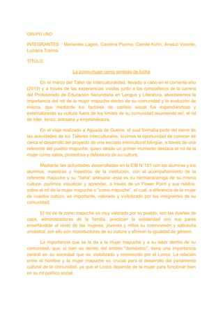 GRUPO UNO
INTEGRANTES : Marianela Lagos, Carolina Piunno, Camila Kuhn, Analuz Vicente,
Luciana Tralma.
TÍTULO :
La zomo-mujer como símbolo de lucha
En el marco del Taller de Interculturalidad, llevado a cabo en el corriente año
(2019) y a través de las experiencias vividas junto a los compañeros de la carrera
del Profesorado de Educación Secundaria en Lengua y Literatura, abordaremos la
importancia del rol de la mujer mapuche dentro de su comunidad y la evolución de
misma, que mediante los factores de cambio social fue expandiéndose y
externalizando su cultura fuera de los límites de su comunidad asumiendo así, el rol
de líder, lonco, artesana y emprendedora.
En el viaje realizado a Aguada de Guerra, el cual formaba parte del cierre de
las actividades de los Talleres Interculturales, tuvimos la oportunidad de conocer de
cerca el desarrollo del proyecto de una escuela intercultural bilingüe, a través de una
referente del pueblo mapuche, quien desde un primer momento destaca el rol de la
mujer como sabia, promotora y defensora de su cultura.
Mediante las actividades desarrolladas en la EIB N°151 con las alumnas y los
alumnos, maestras y maestros de la institución, con el acompañamiento de la
referente mapuche y su “ñaña” artesana -ésta es su hermana/amiga de su misma
cultura- pudimos visualizar y aprender, a través de un Power Point y sus relatos,
sobre el rol de la mujer mapuche o “zomo mapuche”, el cual, a diferencia de la mujer
de nuestra cultura, es importante, valorado y visibilizado por los integrantes de su
comunidad.
El rol de la zomo mapuche es muy valorado por su pueblo, son las dueñas de
casa, administradoras de la familia, practican la solidaridad con sus pares
enseñándole al resto de las mujeres, jóvenes y niños su cosmovisión y sabiduría
ancestral, por ello son reproductoras de su cultura y afirman la igualdad de género.
La importancia que se le da a la mujer mapuche y a su labor dentro de su
comunidad, que, si bien es dentro del ámbito “doméstico”, tiene una importancia
central en su sociedad que es visibilizado y reconocido por el Lonco. La relación
entre el hombre y la mujer mapuche es crucial para el desarrollo del parlamento
cultural de la comunidad, ya que el Lonco depende de la mujer para funcionar bien
en su rol político social.
 