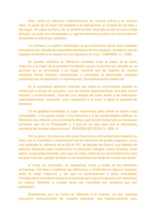 Pero, como ya sabemos, históricamente, en nuestra cultura y en muchas
otras, el papel de la mujer fue relegado a lo reproductivo, el cuidado de los hijos y
del hogar. Un papel sumiso y de un ámbito privado descripto así por la autora Celia
Amorós. La mujer era considerada un agente económico pasivo, con poco poder en
decisiones económicas y políticas.
“Lo privado y lo público constituyen lo que podríamos llamar una invariable
estructural que articula las sociedades jerarquizando los espacios: el espacio que se
adjudica al hombre y el espacio que se adjudica a la mujer” (AMORÓS, C.; 1994).
Es posible visibilizar la diferencia existente entre el papel de la zomo
mapuche y la mujer de la sociedad occidental, ya que la primera es valorada en su
accionar en su comunidad y su hogar, mientras que las mujeres de nuestra
sociedad fuimos siempre subordinadas y sometidas al patriarcado machista
occidental que no reconocía, ni reconoce aún, la importancia de nuestro rol.
En la actualidad, debemos entender que todos los movimientos sociales se
construyen a través de procesos, que no ocurren repentinamente, sino que vamos
forjando y evolucionando, tomando una postura de lucha frente a las estructuras
heteropatriarcales impuestas, para resignificar a la mujer y lograr la igualdad de
derechos.
“Si la igualdad constituye un buen instrumento para luchar en orden a las
necesidades, a la justicia social, a los derechos y a las oportunidades políticas, la
diferencia nos dota de una herramienta eficaz para luchar contra todo un constructo
simbólico que es el Patriarcado […] que no es otra cosa que la dominación
simbólica del hombre sobre la mujer”. (SENDÓN DE LEÓN, V.; 2001;1)
Por su parte, la Lonco se abre paso fuera de su comunidad para expandir su
lucha por la visibilidad y revalorización de los derechos del pueblo mapuche, como
nos explicaba la referente de la EIB N°151, de Aguada de Guerra, que además de
elaborar proyectos para implementar la educación bilingüe, busca recursos como
actora social preponderante, para que los niños, tanto de su comunidad como para
los que no lo son, puedan acceder a una educación que tenga en cuenta sus raíces.
A modo de conclusión, la experiencia vivida a través de los diferentes
encuentros, nos llevó a visibilizar las diferencias y similitudes en algunos aspectos
entre la mujer mapuche y las que no pertenecemos a dicha comunidad.
Consideramos importante destacar la lucha de las mujeres mapuches por reivindicar
su cultura, diferente a nuestra lucha por reivindicar los derechos que nos
pertenecen.
Entendemos que su lucha es diferente a la nuestra, ya que nosotras
buscamos reconocimiento de nuestros derechos, que tradicionalmente eran
 