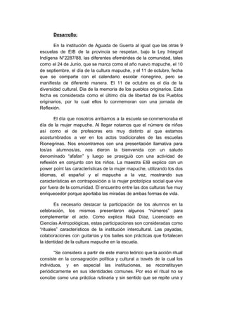 Desarrollo:
En la institución de Aguada de Guerra al igual que las otras 9
escuelas de EIB de la provincia se respetan, bajo la Ley Integral
Indígena N°2287/88, las diferentes efemérides de la comunidad, tales
como el 24 de Junio, que se marca como el año nuevo mapuche, el 10
de septiembre, el día de la cultura mapuche, y el 11 de octubre, fecha
que se comparte con el calendario escolar rionegrino, pero se
manifiesta de diferente manera. El 11 de octubre es el dia de la
diversidad cultural. Dia de la memoria de los pueblos originarios. Esta
fecha es considerada como el último día de libertad de los Pueblos
originarios, por lo cual ellos lo conmemoran con una jornada de
Reflexión.
El día que nosotros arribamos a la escuela se conmemoraba el
día de la mujer mapuche. Al llegar notamos que el número de niños
así como el de profesores era muy distinto al que estamos
acostumbrados a ver en los actos tradicionales de las escuelas
Rionegrinas. Nos encontramos con una presentación llamativa para
los/as alumnos/as, nos dieron la bienvenida con un saludo
denominado “afafan” y luego se prosiguió con una actividad de
reflexión en conjunto con los niños. La maestra EIB explico con un
power point las características de la mujer mapuche, utilizando los dos
idiomas, el español y el mapuche a la vez, mostrando sus
características en contraposición a la mujer prototípica social que vive
por fuera de la comunidad. El encuentro entre las dos culturas fue muy
enriquecedor porque aportaba las miradas de ambas formas de vida.
Es necesario destacar la participación de los alumnos en la
celebración, los mismos presentaron algunos “números” para
complementar el acto. Como explica Raúl Díaz, Licenciado en
Ciencias Antropológicas, estas participaciones son consideradas como
“rituales” característicos de la institución intercultural. Las payadas,
colaboraciones con guitarras y los bailes son prácticas que fortalecen
la identidad de la cultura mapuche en la escuela.
“Se considera a partir de este marco teórico que la acción ritual
consiste en la consagración política y cultural a través de la cual los
individuos, y en especial las instituciones, se reconstituyen
periódicamente en sus identidades comunes. Por eso el ritual no se
concibe como una práctica rutinaria y sin sentido que se repite una y
 