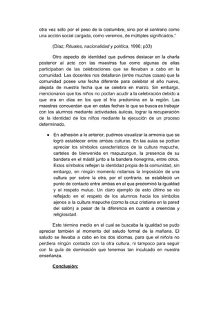 otra vez sólo por el peso de la costumbre, sino por el contrario como
una acción social cargada, como veremos, de múltiples significados.”
(Díaz;​ Rituales, nacionalidad y política​, 1996; p33)
Otro aspecto de identidad que pudimos destacar en la charla
posterior al acto con las maestras fue como algunas de ellas
participaban de las celebraciones que se llevaban a cabo en la
comunidad. Las docentes nos detallaron (entre muchas cosas) que la
comunidad posee una fecha diferente para celebrar el año nuevo,
alejada de nuestra fecha que se celebra en marzo. Sin embargo,
mencionaron que los niños no podían acudir a la celebración debido a
que era en días en los que el frío predomina en la región. Las
maestras concuerdan que en estas fechas lo que se busca es trabajar
con los alumnos mediante actividades áulicas, lograr la recuperación
de la identidad de los niños mediante la ejecución de un proceso
determinado.
● En adhesión a lo anterior, pudimos visualizar la armonía que se
logró establecer entre ambas culturas. En las aulas se podían
apreciar los símbolos característicos de la cultura mapuche,
carteles de bienvenida en mapuzungun, la presencia de su
bandera en el mástil junto a la bandera rionegrina, entre otros.
Estos símbolos reflejan la identidad propia de la comunidad, sin
embargo, en ningún momento notamos la imposición de una
cultura por sobre la otra, por el contrario, se estableció un
punto de contacto entre ambas en el que predominó la igualdad
y el respeto mutuo. Un claro ejemplo de esto último se vio
reflejado en el respeto de los alumnos hacia los símbolos
ajenos a la cultura mapuche (como la cruz cristiana en la pared
del salón) a pesar de la diferencia en cuanto a creencias y
religiosidad.
Este término medio en el cual se buscaba la igualdad se pudo
apreciar también al momento del saludo formal de la mañana. El
saludo se llevaba a cabo en los dos idiomas, para que el niño/a no
perdiera ningún contacto con la otra cultura, ni tampoco para seguir
con la guía de dominación que tenemos tan inculcado en nuestra
enseñanza.
Conclusión:
 
