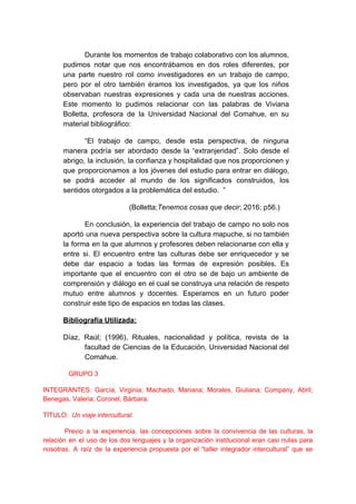 Durante los momentos de trabajo colaborativo con los alumnos,
pudimos notar que nos encontrábamos en dos roles diferentes, por
una parte nuestro rol como investigadores en un trabajo de campo,
pero por el otro también éramos los investigados, ya que los niños
observaban nuestras expresiones y cada una de nuestras acciones.
Este momento lo pudimos relacionar con las palabras de Viviana
Bolletta, profesora de la Universidad Nacional del Comahue, en su
material bibliográfico:
“El trabajo de campo, desde esta perspectiva, de ninguna
manera podría ser abordado desde la “extranjeridad”. Solo desde el
abrigo, la inclusión, la confianza y hospitalidad que nos proporcionen y
que proporcionamos a los jóvenes del estudio para entrar en diálogo,
se podrá acceder al mundo de los significados construidos, los
sentidos otorgados a la problemática del estudio. ”
(Bolletta;​Tenemos cosas que decir​; 2016; p56.)
En conclusión, la experiencia del trabajo de campo no solo nos
aportó una nueva perspectiva sobre la cultura mapuche, si no también
la forma en la que alumnos y profesores deben relacionarse con ella y
entre si. El encuentro entre las culturas debe ser enriquecedor y se
debe dar espacio a todas las formas de expresión posibles. Es
importante que el encuentro con el otro se de bajo un ambiente de
comprensión y diálogo en el cual se construya una relación de respeto
mutuo entre alumnos y docentes. Esperamos en un futuro poder
construir este tipo de espacios en todas las clases.
Bibliografía Utilizada:
Díaz, Raúl; (1996), Rituales, nacionalidad y política, revista de la
facultad de Ciencias de la Educación, Universidad Nacional del
Comahue.
GRUPO 3
INTEGRANTES: García, Virginia; Machado, Mariana; Morales, Giuliana; Company, Abril;
Benegas, Valeria; Coronel, Bárbara.
TÍTULO: ​Un viaje intercultural.
Previo a la experiencia, las concepciones sobre la convivencia de las culturas, la
relación en el uso de los dos lenguajes y la organización institucional eran casi nulas para
nosotras. A raíz de la experiencia propuesta por el “taller integrador intercultural” que se
 