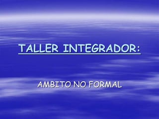 TALLER INTEGRADOR:
AMBITO NO FORMAL
 