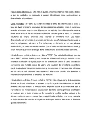 Método Costo Identificado: Este método puede arrojar los importes más exactos debido
a que las unidades en existencia si pueden identificarse como pertenecientes a
determinadas adquisiciones.
Costo Promedio: Tal y como su nombre lo indica la forma de determinarse es sobre la
base de dividir el importe acumulado de las erogaciones aplicables entre el número de
artículos adquiridos o producidos. El costo de los artículos disponibles para la venta se
divide entre el total de las unidades disponibles también para la venta. El promedio
resultante se emplea entonces para valorizar el inventario final. Los costos
determinados por el método de promedio ponderados son afectados por las compras, al
principio del periodo; así como al final del mismo; por lo tanto, en un mercado que
tiende al alza, el costo unitario será menor que el costo unitario calculado corriente, y
en un mercado que tiende a la baja, dicho costo unitario excederá al costo corriente.
Método Primero en Entrar, Primero en Salir o "PEPS". Este método identificado también
como "PEPS", se basa en el supuesto de que los primeros artículos y/o materias primas
en entrar al almacén o a la producción son los primeros en salir de él Se ha considerado
conveniente este método porque da lugar a una valuación del inventario concordante
con la tendencia de los precios; puesto que se presume que el inventario está integrado
por las compras más recientes y esta valorizado a los costos también más recientes, la
valorización sigue entonces la tendencia del mercado.
Método último en Entrar, Primero en Salir o "UEPS": Este método parte de la suposición
de que las últimas entradas en el almacén o a la Bodega de realmacenamiento, son los
primeros artículos en salir. El método UEPS asigna los costos a los inventarios bajo el
supuesto que las mercancías que se adquieren de ultimo son las primeras en utilizarse
o venderse, por lo tanto el costo de la -mercadería vendida quedara valuado a los
últimos precios de compra con que fueron adquiridos los artículos; y de forma contraria,
el inventario final es valorado a los precios de compra de cada artículo en el momento
que se dio la misma
 