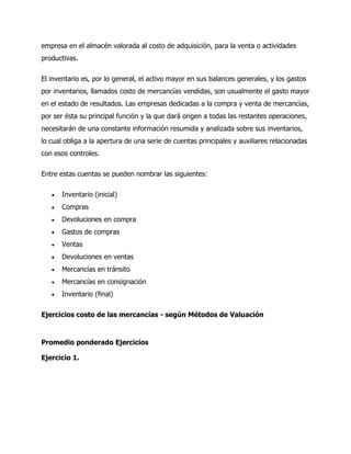 empresa en el almacén valorada al costo de adquisición, para la venta o actividades
productivas.
El inventario es, por lo general, el activo mayor en sus balances generales, y los gastos
por inventarios, llamados costo de mercancías vendidas, son usualmente el gasto mayor
en el estado de resultados. Las empresas dedicadas a la compra y venta de mercancías,
por ser ésta su principal función y la que dará origen a todas las restantes operaciones,
necesitarán de una constante información resumida y analizada sobre sus inventarios,
lo cual obliga a la apertura de una serie de cuentas principales y auxiliares relacionadas
con esos controles.
Entre estas cuentas se pueden nombrar las siguientes:
 Inventario (inicial)
 Compras
 Devoluciones en compra
 Gastos de compras
 Ventas
 Devoluciones en ventas
 Mercancías en tránsito
 Mercancías en consignación
 Inventario (final)
Ejercicios costo de las mercancías - según Métodos de Valuación
Promedio ponderado Ejercicios
Ejercicio 1.
 