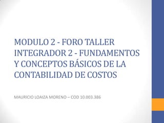 MODULO 2 - FORO TALLER
INTEGRADOR 2 - FUNDAMENTOS
Y CONCEPTOS BÁSICOS DE LA
CONTABILIDAD DE COSTOS

MAURICIO LOAIZA MORENO – COD 10.003.386
 