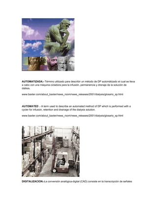 AUTOMATIZADA.- Término utilizado para describir un método de DP automátizado el cual se lleva
a cabo con una máquina cicladora para la infusión, permanencia y drenaje de la solución de
diálisis.

www.baxter.com/about_baxter/news_room/news_releases/2001/dialysis/glosario_sp.html



AUTOMATED .- A term used to describe an automated method of DP which is performed with a
cycler for infusion, retention and drainage of the dialysis solution.

www.baxter.com/about_baxter/news_room/news_releases/2001/dialysis/glosario_sp.html




DIGITALIZACION.-La conversión analógica-digital (CAD) consiste en la transcripción de señales
 