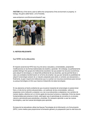 FACTOR.-Any of the terms used to define the components of the environment or property. In
biology, the gene called factor, unit of heredity.

www.ambientum.com/Diccionario/listado/f1.asp




5.- NOTICIA RELEVANTE



Las NTIC en la educación



El impacto social de las NTIC toca muy de cerca a escuelas y universidades, propiciando
modificaciones en las formas tradicionales de enseñar y aprender. Sin embargo, es perfectamente
posible distinguir tres grupos de instituciones escolares: las que poseen los recursos económicos
para adquirir la tecnología y un desarrollo profesional de sus docentes, que les permite llevar a
cabo una verdadera transformación en la forma de enseñar; las que aún teniendo la posibilidad de
adquirir la tecnología carecen de un claustro preparado para darle un correcto uso educacional, y
finalmente, la gran mayoría de instituciones que no cuentan con recursos económicos para renovar
su parque tecnológico al ritmo que impone el desarrollo de estas tecnologías .



Si nos atenemos al hecho evidente de que el avance incesante de la tecnología no parece tener
freno, el reto de los centros educacionales, y en particular de las universidades, radica en
prepararse como institución y preparar a su vez a sus educandos a adaptarse a los cambios de
manera rápida y efectiva con un mínimo gasto de recursos humanos y materiales. Entre las claves
fundamentales para alcanzar el éxito, está lograr que el aprendizaje se convierta en un proceso
natural y permanente para estudiantes y docentes. Es necesario aprender a usar las nuevas
tecnologías y usar las nuevas tecnologías para aprender.



Es tarea de los educadores utilizar las Nuevas Tecnologías de la Información y la Comunicación
(NTIC ) como medios para proporcionar la formación general y la preparación para la vida futura de
 