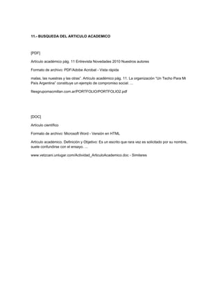 11.- BUSQUEDA DEL ARTICULO ACADEMICO



[PDF]

Artículo académico pág. 11 Entrevista Novedades 2010 Nuestros autores

Formato de archivo: PDF/Adobe Acrobat - Vista rápida

malas, las nuestras y las otras”. Artículo académico pág. 11. La organización “Un Techo Para Mi
País Argentina” constituye un ejemplo de compromiso social. ...

filesgrupomacmillan.com.ar/PORTFOLIO/PORTFOLIO2.pdf




[DOC]

Artículo científico

Formato de archivo: Microsoft Word - Versión en HTML

Artículo académico. Definición y Objetivo: Es un escrito que rara vez es solicitado por su nombre,
suele confundirse con el ensayo. ...

www.vetzcani.unlugar.com/Actividad_ArticuloAcademico.doc - Similares
 