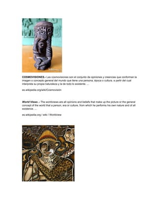 COSMOVISIONES.- Las cosmovisiones son el conjunto de opiniones y creencias que conforman la
imagen o concepto general del mundo que tiene una persona, época o cultura, a partir del cual
interpreta su propia naturaleza y la de todo lo existente. ...

es.wikipedia.org/wiki/Cosmovisión



World Views .- The worldviews are all opinions and beliefs that make up the picture or the general
concept of the world that a person, era or culture, from which he performs his own nature and of all
existence. ...

es.wikipedia.org / wiki / Worldview
 