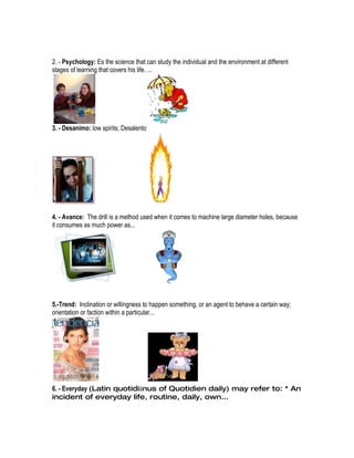 2. - Psychology: Es the science that can study the individual and the environment at different
stages of learning that covers his life. ...




3. - Desanimo: low spirits; Desalento




4. - Avance: The drill is a method used when it comes to machine large diameter holes, because
it consumes as much power as...




5.-Trend: Inclination or willingness to happen something, or an agent to behave a certain way;
orientation or faction within a particular...




6. - Everyday (Latin quotidiānus of Quotidien daily) may refer to: * An
incident of everyday life, routine, daily, own...
 