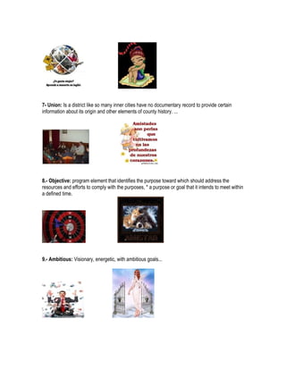 7- Union: Is a district like so many inner cities have no documentary record to provide certain
information about its origin and other elements of county history. ...




8.- Objective: program element that identifies the purpose toward which should address the
resources and efforts to comply with the purposes, * a purpose or goal that it intends to meet within
a defined time.




9.- Ambitious: Visionary, energetic, with ambitious goals...
 
